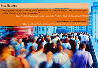 Intelligence
“the aggregate or global capacity of the individual to act purposefully, to think rationally, and
 to deal effectively with his environment."
                -David Wechsler, Psychologist and creator of the Wechsler Adult Intelligence Scale (WAIS)

                                                                "...goal-directed adaptive behavior."
                       -Robert Sternberg, Psychologist and Dean of Arts and Sciences at Tufts University
 