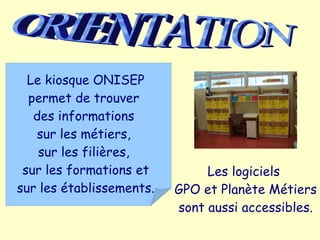Le kiosque ONISEP
  permet de trouver
   des informations
   sur les métiers,
    sur les filières,
 sur les formations et         Les logiciels
sur les établissements.   GPO et Planète Métiers
                          sont aussi accessibles.
 