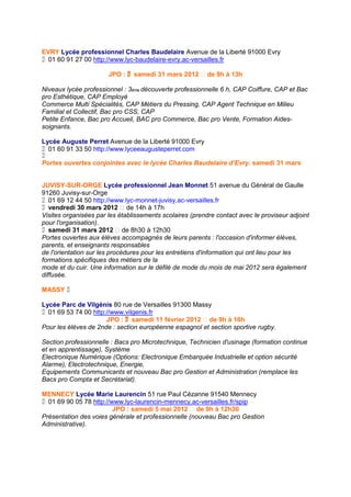 EVRY Lycée professionnel Charles Baudelaire Avenue de la Liberté 91000 Evry
01 60 91 27 00 http://www.lyc-baudelaire-evry.ac-versailles.fr

                       JPO : samedi 31 mars 2012 de 9h à 13h

Niveaux lycée professionnel : 3ème découverte professionnelle 6 h, CAP Coiffure, CAP et Bac
pro Esthétique, CAP Employé
Commerce Multi Spécialités, CAP Métiers du Pressing, CAP Agent Technique en Milieu
Familial et Collectif, Bac pro CSS, CAP
Petite Enfance, Bac pro Accueil, BAC pro Commerce, Bac pro Vente, Formation Aides-
soignants.

Lycée Auguste Perret Avenue de la Liberté 91000 Evry
01 60 91 33 50 http://www.lyceeaugusteperret.com

Portes ouvertes conjointes avec le lycée Charles Baudelaire d’Evry. samedi 31 mars


JUVISY-SUR-ORGE Lycée professionnel Jean Monnet 51 avenue du Général de Gaulle
91260 Juvisy-sur-Orge
01 69 12 44 50 http://www.lyc-monnet-juvisy.ac-versailles.fr
vendredi 30 mars 2012  de 14h à 17h
Visites organisées par les établissements scolaires (prendre contact avec le proviseur adjoint
pour l'organisation).
samedi 31 mars 2012  de 8h30 à 12h30
Portes ouvertes aux élèves accompagnés de leurs parents : l'occasion d'informer élèves,
parents, et enseignants responsables
de l'orientation sur les procédures pour les entretiens d'information qui ont lieu pour les
formations spécifiques des métiers de la
mode et du cuir. Une information sur le défilé de mode du mois de mai 2012 sera également
diffusée.

MASSY 

Lycée Parc de Vilgénis 80 rue de Versailles 91300 Massy
01 69 53 74 00 http://www.vilgenis.fr
                      JPO : samedi 11 février 2012  de 9h à 16h
Pour les élèves de 2nde : section européenne espagnol et section sportive rugby.

Section professionnelle : Bacs pro Microtechnique, Technicien d'usinage (formation continue
et en apprentissage), Système
Electronique Numérique (Options: Electronique Embarquée Industrielle et option sécurité
Alarme), Electrotechnique, Energie,
Equipements Communicants et nouveau Bac pro Gestion et Administration (remplace les
Bacs pro Compta et Secrétariat).

MENNECY Lycée Marie Laurencin 51 rue Paul Cézanne 91540 Mennecy
01 69 90 05 78 http://www.lyc-laurencin-mennecy.ac-versailles.fr/spip
                         JPO : samedi 5 mai 2012  de 9h à 12h30
Présentation des voies générale et professionnelle (nouveau Bac pro Gestion
Administrative).
 