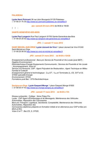 PALAISEAU

Lycée Henri Poincaré 36 rue Léon Bourgeois 91120 Palaiseau
01 69 31 75 30 http://www.lyc-poincare-palaiseau.ac-versailles.fr

                       Jpo :samedi 24 mars 2012 de 9h30 à 15h30
 

SAINTE-GENEVIÈVE-DES-BOIS

Lycée Paul Langevin Rue Paul Langevin 91700 Sainte-Geneviève-des-Bois
01 69 25 20 02 http://www.lyc-langevin-ste-genevieve.ac-versailles.fr

                              JPO : samedi 17 mars 2012

SAINT-MICHEL-SUR-ORGE Lycée Léonard de Vinci 1 place Léonard de Vinci 91240
Saint-Michel-sur-Orge
01 69 25 08 55 http://www.lyc-vinci-st-michel.ac-versailles.fr

                     JPO : samedi 31 mars 2012  de 9h30 à 12h30

Enseignement professionnel : Bacs pro Service de Proximité et Vie Locale (post BEP) ;
Hygiène Environnement ;
Electrotechnique Energie Equipements Communicants ; Services de Proximité et Vie Locale
; Accompagnement, Soins et
Service à la Personne. CAP : Agent Polyvalent de Restauration ; Agent Technique en Milieu
Familial et Collectif.
Enseignement général et technologique : 2nde GT ; 1ères et Terminales (L, ES, SVT et SI,
STIDD spécialité Energie
Environnement, ST2S).
Formations post Bac : STS Electrotechnique.


Savigny-sur-Orge Lycée Gaspard Monge 1 place Gaspard Monge 91600
01 69 05 47 43 http://www.lyc-monge-savigny.ac-versailles.fr

                       JPO : samedi 17 mars 2012  de 8h30 à 13h

Niveaux présentés : Collège : 3ème Prépa Pro.
Lycée : CAP Agent d'Entreposage et de Messagerie, Maintenance des Véhicules
Automobiles, Réparation des Carrosseries.
Bacs pro Transport, Logistique, Secrétariat, Comptabilité, Maintenance des Véhicules
Automobiles, Réparation des
Carrosseries (diplômes préparés en formation initiale et en alternance pour CAP et Bac pro
MVA et RC).
Voies G et T : Bac ES, S, STI2D.
 