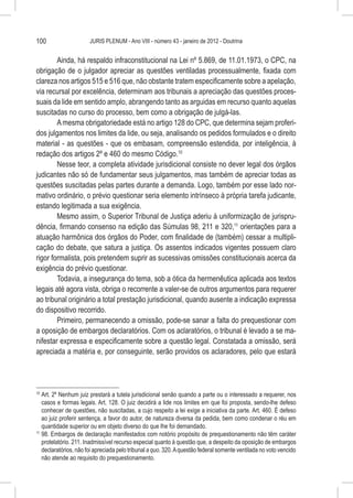 100                    JURIS PLENUM - Ano VIII - número 43 - janeiro de 2012 - Doutrina


        Ainda, há respaldo infraconstitucional na Lei nº 5.869, de 11.01.1973, o CPC, na
obrigação de o julgador apreciar as questões ventiladas processualmente, fixada com
clareza nos artigos 515 e 516 que, não obstante tratem especificamente sobre a apelação,
via recursal por excelência, determinam aos tribunais a apreciação das questões proces-
suais da lide em sentido amplo, abrangendo tanto as arguidas em recurso quanto aquelas
suscitadas no curso do processo, bem como a obrigação de julgá-las.
        A mesma obrigatoriedade está no artigo 128 do CPC, que determina sejam proferi-
dos julgamentos nos limites da lide, ou seja, analisando os pedidos formulados e o direito
material - as questões - que os embasam, compreensão estendida, por inteligência, à
redação dos artigos 2º e 460 do mesmo Código.10
        Nesse teor, a completa atividade jurisdicional consiste no dever legal dos órgãos
judicantes não só de fundamentar seus julgamentos, mas também de apreciar todas as
questões suscitadas pelas partes durante a demanda. Logo, também por esse lado nor-
mativo ordinário, o prévio questionar seria elemento intrínseco à própria tarefa judicante,
estando legitimada a sua exigência.
        Mesmo assim, o Superior Tribunal de Justiça aderiu à uniformização de jurispru-
dência, firmando consenso na edição das Súmulas 98, 211 e 320,11 orientações para a
atuação harmônica dos órgãos do Poder, com finalidade de (também) cessar a multipli-
cação do debate, que satura a justiça. Os assentos indicados vigentes possuem claro
rigor formalista, pois pretendem suprir as sucessivas omissões constitucionais acerca da
exigência do prévio questionar.
        Todavia, a insegurança do tema, sob a ótica da hermenêutica aplicada aos textos
legais até agora vista, obriga o recorrente a valer-se de outros argumentos para requerer
ao tribunal originário a total prestação jurisdicional, quando ausente a indicação expressa
do dispositivo recorrido.
        Primeiro, permanecendo a omissão, pode-se sanar a falta do prequestionar com
a oposição de embargos declaratórios. Com os aclaratórios, o tribunal é levado a se ma-
nifestar expressa e especificamente sobre a questão legal. Constatada a omissão, será
apreciada a matéria e, por conseguinte, serão providos os aclaradores, pelo que estará




10
   	Art. 2º Nenhum juiz prestará a tutela jurisdicional senão quando a parte ou o interessado a requerer, nos
    casos e formas legais. Art. 128. O juiz decidirá a lide nos limites em que foi proposta, sendo-lhe defeso
    conhecer de questões, não suscitadas, a cujo respeito a lei exige a iniciativa da parte. Art. 460. É defeso
    ao juiz proferir sentença, a favor do autor, de natureza diversa da pedida, bem como condenar o réu em
    quantidade superior ou em objeto diverso do que lhe foi demandado.
11
   	98. Embargos de declaração manifestados com notório propósito de prequestionamento não têm caráter
    protelatório. 211. Inadmissível recurso especial quanto à questão que, a despeito da oposição de embargos
    declaratórios, não foi apreciada pelo tribunal a quo. 320. A questão federal somente ventilada no voto vencido
    não atende ao requisito do prequestionamento.
 