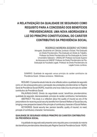 A Relativização da Qualidade de Segurado como
       Requisito para a Concessão dos Benefícios
           Previdenciários. Uma Nova Abordagem à
       Luz do Princípio Constitucional do Caráter
               Contributivo da Previdência Social

                                       RODRIGO MOREIRA SODERO VICTORIO
                        Advogado. Doutorando em Ciências Jurídicas e Sociais. Pós-Graduado
                              em Direito Previdenciário. Pós-Graduado em Direito do Trabalho.
                              Professor de Direito Previdenciário da Pós-Graduação do Centro
                            Universitário Salesiano - UNISAL/SP. Professor da Escola Superior
                          de Advocacia da OAB/SP. Professor de Direito Previdenciário da Pós-
                        Graduação da Faculdade Legale. Professor de Direito Previdenciário do
                                                                      Legale Cursos Jurídicos.



           SUMÁRIO: Qualidade de segurado versus princípio do caráter contributivo da
           Previdência Social - Síntese conclusiva - Referências.


        RESUMO: O presente estudo trata de uma reflexão sobre a qualidade de segurado
como um dos pressupostos para a percepção das prestações previdenciárias no Regime
Geral de Previdência Social (RGPS), trazendo uma nova visão à luz do princípio do caráter
contributivo da Previdência Social.
        PALAVRAS-CHAVE: Direito da seguridade social; benefícios previdenciários;
qualidade de segurado; desnecessidade; princípio do caráter contributivo; hermenêutica.
        ABSTRACT: This study is a reflection about the quality of insured as one of the
preconditions for receiving social security benefits from General Welfare of Social Security,
bringing a new perspective based of the principle of contributory character of Social Welfare.
        KEYWORDS: Social security law; pension benefits; quality of insured; no need;
principle of contributory character; hermeneutics.

QUALIDADE DE SEGURADO VERSUS PRINCÍPIO DO CARÁTER CONTRIBUTIVO
DA PREVIDÊNCIA SOCIAL

      A qualidade de segurado está presente como requisito para a concessão da maioria
dos benefícios previdenciários oferecidos pelo Regime Geral de Previdência Social - RGPS.
 