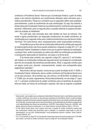 A RELATIVIZAÇÃO DA QUALIDADE DE SEGURADO                                             107

contributivo à Previdência Social.2 Nota-se que a Constituição Federal, a partir de então,
passa a dar extrema importância aos recolhimentos efetuados pelos indivíduos para o
sistema previdenciário. Passa-se a considerar que os segurados detêm essa qualidade,
primordialmente, a partir do recolhimento de suas contribuições. Ou seja, fica evidente a
ênfase dada pela Constituição Federal ao que efetivamente foi contribuído pelo segurado,
deixando, infelizmente, para um segundo plano a questão referente ao aspecto previden-
ciário de proteção ao trabalhador.
        Por outro lado, esta conclusão deve valer também em favor do indivíduo. Ora,
sendo o regime previdenciário, por disposição constitucional, de caráter contributivo, as
contribuições que o segurado verteu para o sistema durante toda a sua vida devem render-
-lhe frutos.3 Em outros termos, deve, necessariamente, existir reciprocidade contributiva.
        A importância que se deve dar às contribuições efetivamente vertidas pelo segurado
ao sistema ganha ainda mais força quando analisamos o disposto no artigo 201, § 11, da
Constituição Federal. Estabelece a citada norma que os ganhos habituais do empregado,
a qualquer título, serão incorporados ao salário para efeito de contribuição previdenciária
e consequente repercussão em benefícios, nos casos e na forma da lei.
        É de clareza solar, portanto, que, segundo o artigo 201, caput e § 11, da Constitui-
ção Federal, as contribuições vertidas pelo segurado devem ser levadas em consideração
para fins de concessão dos benefícios previdenciários. Afinal, o segurado contribui para
um seguro social puro, devendo, necessariamente, receber uma contrapartida pelos
pagamentos realizados.4
        Resumindo o até aqui exposto, conclui-se que a partir da edição da EC nº 20/98, a
Constituição Federal, nitidamente, aloca o caráter contributivo da Previdência Social como
um de seus princípios. Vê-se também que, ato contínuo, em 08.05.2003, foi editada a Lei
nº 10.666, que, em parte, regulamentou infraconstitucionalmente, em seu artigo 3º, caput
e § 1º, o princípio constitucional do caráter contributivo para os benefícios de aposenta-
doria por idade, por tempo de contribuição e especial, não mais se exigindo a qualidade




2
  	 Neste sentido, vale ressaltar que os professores Carlos Alberto Pereira de Castro e João Batista Lazzari tratam
    o caráter contributivo como sendo um dos princípios específicos da Previdência Social, ao lado da filiação
    obrigatória, do equilíbrio financeiro e atuarial, da garantia ao benefício mínimo, da correção monetária dos salários
    de contribuição, da preservação real do valor dos benefícios, da facultatividade de previdência complementar
    e da indisponibilidade dos direitos dos beneficiários. (CASTRO, Carlos Alberto Pereira de; LAZZARI, João
    Batista. Manual de Direito previdenciário. 9. ed. Santa Catarina: Conceito Editorial, 2008. p. 103-107).
3
  	 O Prof. Marco Aurélio Serau Júnior explora muito bem a questão do caráter contributivo quando trata
    das contribuições vertidas pelo aposentado após a jubilação e a necessária repercussão no valor da
    aposentadoria, em sua obra: Desaposentação: novas perspectivas teóricas e práticas. Santa Catarina:
    Conceito Editorial, 2011.
4
  	 O § 11 foi acrescido ao artigo 201 da Constituição Federal pela mesma Emenda Constitucional nº 20/1998,
    que instituiu o princípio do caráter contributivo (caput do artigo 201 da Constituição Federal).
 