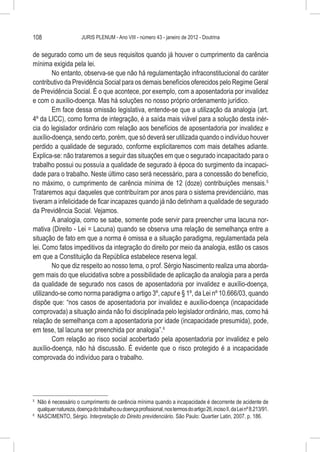 108                     JURIS PLENUM - Ano VIII - número 43 - janeiro de 2012 - Doutrina


de segurado como um de seus requisitos quando já houver o cumprimento da carência
mínima exigida pela lei.
        No entanto, observa-se que não há regulamentação infraconstitucional do caráter
contributivo da Previdência Social para os demais benefícios oferecidos pelo Regime Geral
de Previdência Social. É o que acontece, por exemplo, com a aposentadoria por invalidez
e com o auxílio-doença. Mas há soluções no nosso próprio ordenamento jurídico.
        Em face dessa omissão legislativa, entende-se que a utilização da analogia (art.
4º da LICC), como forma de integração, é a saída mais viável para a solução desta inér-
cia do legislador ordinário com relação aos benefícios de aposentadoria por invalidez e
auxílio-doença, sendo certo, porém, que só deverá ser utilizada quando o indivíduo houver
perdido a qualidade de segurado, conforme explicitaremos com mais detalhes adiante.
Explica-se: não trataremos a seguir das situações em que o segurado incapacitado para o
trabalho possui ou possuía a qualidade de segurado à época do surgimento da incapaci-
dade para o trabalho. Neste último caso será necessário, para a concessão do benefício,
no máximo, o cumprimento de carência mínima de 12 (doze) contribuições mensais.5
Trataremos aqui daqueles que contribuíram por anos para o sistema previdenciário, mas
tiveram a infelicidade de ficar incapazes quando já não detinham a qualidade de segurado
da Previdência Social. Vejamos.
        A analogia, como se sabe, somente pode servir para preencher uma lacuna nor-
mativa (Direito - Lei = Lacuna) quando se observa uma relação de semelhança entre a
situação de fato em que a norma é omissa e a situação paradigma, regulamentada pela
lei. Como fatos impeditivos da integração do direito por meio da analogia, estão os casos
em que a Constituição da República estabelece reserva legal.
        No que diz respeito ao nosso tema, o prof. Sérgio Nascimento realiza uma aborda-
gem mais do que elucidativa sobre a possibilidade de aplicação da analogia para a perda
da qualidade de segurado nos casos de aposentadoria por invalidez e auxílio-doença,
utilizando-se como norma paradigma o artigo 3º, caput e § 1º, da Lei nº 10.666/03, quando
dispõe que: “nos casos de aposentadoria por invalidez e auxílio-doença (incapacidade
comprovada) a situação ainda não foi disciplinada pelo legislador ordinário, mas, como há
relação de semelhança com a aposentadoria por idade (incapacidade presumida), pode,
em tese, tal lacuna ser preenchida por analogia”.6
        Com relação ao risco social acobertado pela aposentadoria por invalidez e pelo
auxílio-doença, não há discussão. É evidente que o risco protegido é a incapacidade
comprovada do indivíduo para o trabalho.




5
  	 Não é necessário o cumprimento de carência mínima quando a incapacidade é decorrente de acidente de
    qualquer natureza, doença do trabalho ou doença profissional, nos termos do artigo 26, inciso II, da Lei nº 8.213/91.
6
  	 NASCIMENTO, Sérgio. Interpretação do Direito previdenciário. São Paulo: Quartier Latin, 2007. p. 186.
 