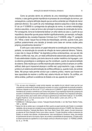 INFRAÇÃO DE MENOR POTENCIAL OFENSIVO                                             11

         Como se percebe dentro do ambiente de uma metodologia indutivo-dedutivo-
-indutiva, o caso ganha grande importância no processo de concretização da norma e, por
consequência, a própria definição daquilo que se venha a entender por infração de menor
potencial ofensivo. Se a partir de uma metodologia dedutivo-subjuntiva o texto do artigo
61 da Lei nº 9.099/95 é o protagonista da aplicação da norma, no cenário metodológico
indutivo-casuístico, o caso se torna o ator principal no processo de construção da norma.
Por conseguinte, torna-se fundamental dedicar um olhar atento ao caso e, a partir da sua
importância, desconfiar que ele possa interferir significativamente, por exemplo, na fixação
da competência dos Juizados Especiais Criminais (Lei nº 9.099/95, artigo 77, parágrafo
2º).12 Afinal, o texto “sequer fixa os limites da interpretação, servindo, quando muito, para
justificar posteriormente uma decisão já tomada como base em normas ocultas pelos
próprios procedimentos decisórios”.13
         É certo que o caso exerce um papel relevante na constituição da norma jurídica e,
portanto, na reconstrução do conceito de infração de menor potencial ofensivo. Todavia,
o caso não é o toque de Midas14 da dogmática jurídica contemporânea, vez que ele não
reflete o conflito real, mas, sim, um relato artificialmente selecionado pelo sistema jurídico.
E esta seletividade é dúplice, pois tanto decorre do caráter metafórico da linguagem, com
os abismos gnosiológicos e axiológicos que lhe constituem, quanto da operacionalidade
do sistema. Disto resulta que o conflito resolvido pelo sistema jurídico é sempre um conflito
artificial, dado que é impossível alcançar o conflito real, quiçá resolvê-lo. Logo, o sistema
jurídico é um sistema de administração de conflitos artificiais ou, quando muito, de controle
deles. Até porque nada permite concluir que o sistema jurídico, mesmo que tivesse em
tese capacidade de resolver o conflito real, estaria imbuído em fazê-lo. Os conflitos, em
última análise, justificam a existência do Estado e do seu aparato de controle.15


12
   	“Ora, eis aqui uma indagação a exigir pronta resposta: que espécie de juiz natural é esse que tem sua
    competência condicionada à citação pessoal do acusado ou à menor complexidade da produção probatória,
    conforme o disposto no art. 66 e no art. 77, § 2º, ambos da Lei nº 9.099/95? E, agora, condicionado também à
    inexistência de conexão e continência com crimes mais graves? O que realmente importa são a presença do
    acusado e a facilidade da prova para a definição da competência de jurisdição? Se a resposta for afirmativa,
    tudo quanto se disse, aqui e acolá, sobre o princípio ou garantia do juiz natural terá virado pó.” Cf. OLIVEIRA,
    Eugênio Pacelli de. Curso de processo penal. 13. ed. Rio de Janeiro: Lumen Juris, 2010. p. 719.
13
   	ADEODATO, op. cit., p. 143.
14
   	COMMELIN, P. Mitologia grega e romana. Tradução Eduardo Brandão. 2. ed. São Paulo: Martins Fontes,
    1997. p. 349-350.
15
   	Apesar de não se adotar aqui a concepção de Marx quanto ao papel exercido pelo Estado na sociedade
    capitalista, não se recusam por completo as suas considerações acerca do tema. Cf. MARX, Karl. Manuscritos
    econômico-filosóficos. Tradução Alex Marins. São Paulo: Martin Claret, 2004. passim. Convém transcrever
    as palavras de Tércio Sampaio Ferraz Junior sobre o assunto: “O poder disciplinar confere à soberania (do
    Estado) um sentido mais abstrato, simultaneamente, mais racionalizável e duradouro. Antes, ela emergia
    do apossamento de terra e da riqueza. Agora, ela constitui a possibilidade de apossamento. O Estado serve
    ao desenvolvimento do capitalismo e à acumulação contínua e eficiente da riqueza”. Cf. FERRAZ JUNIOR,
    op. cit., p. 179-180.
 