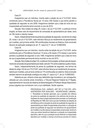 110                JURIS PLENUM - Ano VIII - número 43 - janeiro de 2012 - Doutrina


        Caso 01
        Imaginemos que um indivíduo, inscrito após a edição da Lei nº 8.213/91, tenha
contribuído para a Previdência Social por 15 anos (180 meses) e que tenha perdido a
qualidade de segurado no ano 2008. Imaginemos também que a data de início de sua
incapacidade permanente tenha ocorrido no ano de 2010.
        Solução: Nos moldes do artigo 25, inciso I, da Lei nº 8.213/91, a carência mínima
exigida, se fosse caso de requerimento de concessão de aposentadoria por idade, seria
de 180 (cento e oitenta) meses.
        Assim, independentemente da perda da qualidade de segurado, nos termos do artigo
25, inciso I, da Lei nº 8.213/91, este indivíduo faria jus ao recebimento da aposentadoria
por invalidez, pois já havia vertido 180 contribuições mensais ao Sistema. Esta conclusão
decorre da aplicação analógica do art. 3º, caput e § 1º, da Lei 10.666/2003.
        Caso 02
        Imaginemos que um indivíduo, inscrito antes da edição da Lei nº 8.213/91, tenha
contribuído para a Previdência Social por 14 anos e 06 meses (174 meses) e que tenha
perdido a qualidade de segurado no ano 1995. Imaginemos também que a data de início
de sua incapacidade permanente tenha ocorrido no ano de 2010.
        Solução: Nos moldes do artigo 142, a carência mínima exigida, se fosse caso de requeri-
mento de concessão de aposentadoria por idade, seria de 174 (cento e setenta e quatro) meses.
        Assim, independentemente da perda da qualidade de segurado, nos termos da
tabela do artigo 142 da Lei nº 8.213/91, este indivíduo faria jus ao recebimento da aposen-
tadoria por invalidez, pois já havia vertido as 174 contribuições ao sistema. Esta conclusão
também decorre da aplicação analógica do artigo 3º, caput e § 1º, da Lei 10.666/2003.
        Salienta-se que, embora a tese aqui defendida seja inovadora e, por conseguinte,
utilizada por uma corrente ainda minoritária, o Tribunal Regional Federal da 3ª Região,
especialmente em recursos de relatoria do Desembargador e Professor Sérgio Nascimento,
possui julgados que corroboram com a sua viabilidade. Senão vejamos:
                               PROCESSUAL CIVIL - AGRAVO - ART. 557, § 1º DO CPC - APO-
                               SENTADORIA POR INVALIDEZ - INCAPACIDADE LABORAL.
                               I - Ressaltado na decisão agravada, que a questão dos reflexos
                               da perda da qualidade de segurado e da carência não envolve as
                               hipóteses de reserva legal expressamente previstas na Constituição
                               da República de 1988, bem como que são manifestas as relações de
                               semelhança entre a situação de perda da qualidade de segurado na
                               aposentadoria por idade (incapacidade presumida) e a situação de
                               perda da qualidade de segurado nos benefícios de aposentadoria
                               por invalidez e auxílio-doença (incapacidade comprovada), tendo em
                               vista que ambos benefícios objetivam a proteção da incapacidade
                               laborativa, além do que a proteção social referente à incapacidade
                               laborativa por invalidez e doença encontra-se prevista no mesmo
 