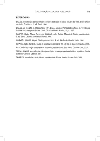 A RELATIVIZAÇÃO DA QUALIDADE DE SEGURADO                            113

REFERÊNCIAS
BRASIL. Constituição da República Federativa do Brasil, de 05 de outubro de 1988. Diário Oficial
da União, Brasília, n. 191-A, 5 out. 1988.
BRASIL. Lei nº 8.213, de 24 de julho de 1991. Dispõe sobre os Planos de Benefícios da Previdência
Social e dá outras providências. Diário Oficial da União, Brasília, 25 jul. 1991.
CASTRO, Carlos Alberto Pereira de; LAZZARI, João Batista. Manual de Direito previdenciário.
9. ed. Santa Catarina: Conceito Editorial, 2008.
HORVATH JÚNIOR, Miguel. Direito previdenciário. 4. ed. São Paulo: Quartier Latin, 2004.
IBRAHIM, Fábio Zambitte. Curso de Direito previdenciário. 12. ed. Rio de Janeiro: Impetus, 2008.
NASCIMENTO, Sérgio. Interpretação do Direito previdenciário. São Paulo: Quartier Latin, 2007.
SERAU JÚNIOR, Marco Aurélio. Desaposentação: novas perspectivas teóricas e práticas. Santa
Catarina: Conceito Editorial, 2011.
TAVARES, Marcelo Leonardo. Direito previdenciário. Rio de Janeiro: Lumen Juris, 2008.
 