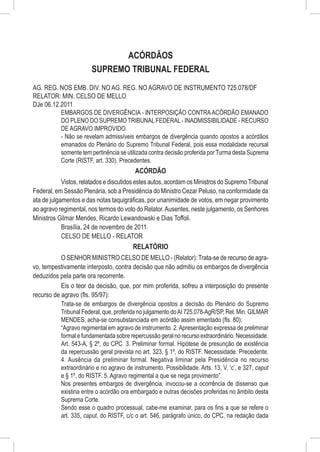 ACÓRDÃOS
                       SUPREMO TRIBUNAL FEDERAL
AG. REG. NOS EMB. DIV. NO AG. REG. NO AGRAVO DE INSTRUMENTO 725.078/DF
RELATOR: MIN. CELSO DE MELLO
DJe 06.12.2011
          EMBARGOS DE DIVERGÊNCIA - INTERPOSIÇÃO CONTRA ACÓRDÃO EMANADO
          DO PLENO DO SUPREMO TRIBUNAL FEDERAL - INADMISSIBILIDADE - RECURSO
          DE AGRAVO IMPROVIDO.
          - Não se revelam admissíveis embargos de divergência quando opostos a acórdãos
          emanados do Plenário do Supremo Tribunal Federal, pois essa modalidade recursal
          somente tem pertinência se utilizada contra decisão proferida por Turma desta Suprema
          Corte (RISTF, art. 330). Precedentes.
                                            ACÓRDÃO
            Vistos, relatados e discutidos estes autos, acordam os Ministros do Supremo Tribunal
Federal, em Sessão Plenária, sob a Presidência do Ministro Cezar Peluso, na conformidade da
ata de julgamentos e das notas taquigráficas, por unanimidade de votos, em negar provimento
ao agravo regimental, nos termos do voto do Relator. Ausentes, neste julgamento, os Senhores
Ministros Gilmar Mendes, Ricardo Lewandowski e Dias Toffoli.
            Brasília, 24 de novembro de 2011.
            CELSO DE MELLO - RELATOR
                                           RELATÓRIO
            O SENHOR MINISTRO CELSO DE MELLO - (Relator): Trata-se de recurso de agra-
vo, tempestivamente interposto, contra decisão que não admitiu os embargos de divergência
deduzidos pela parte ora recorrente.
            Eis o teor da decisão, que, por mim proferida, sofreu a interposição do presente
recurso de agravo (fls. 95/97):
           Trata-se de embargos de divergência opostos a decisão do Plenário do Supremo
           Tribunal Federal, que, proferida no julgamento do AI 725.078-AgR/SP, Rel. Min. GILMAR
           MENDES, acha-se consubstanciada em acórdão assim ementado (fls. 80):
           “Agravo regimental em agravo de instrumento. 2. Apresentação expressa de preliminar
           formal e fundamentada sobre repercussão geral no recurso extraordinário. Necessidade.
           Art. 543-A, § 2º, do CPC. 3. Preliminar formal. Hipótese de presunção de existência
           da repercussão geral prevista no art. 323, § 1º, do RISTF. Necessidade. Precedente.
           4. Ausência da preliminar formal. Negativa liminar pela Presidência no recurso
           extraordinário e no agravo de instrumento. Possibilidade. Arts. 13, V, ‘c’, e 327, caput
           e § 1º, do RISTF. 5. Agravo regimental a que se nega provimento”.
           Nos presentes embargos de divergência, invocou-se a ocorrência de dissenso que
           existiria entre o acórdão ora embargado e outras decisões proferidas no âmbito desta
           Suprema Corte.
           Sendo esse o quadro processual, cabe-me examinar, para os fins a que se refere o
           art. 335, caput, do RISTF, c/c o art. 546, parágrafo único, do CPC, na redação dada
 