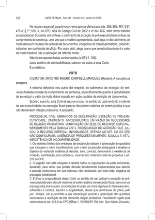 120                      JURIS PLENUM - Ano VIII - número 43 - janeiro de 2012


            No recurso especial, a parte recorrente aponta ofensa aos arts. 359, 362, 461, § 6º,
475-J, § 1º, 535, II, do CPC, 884 do Código Civil de 2002 e 4º da LICC, bem como dissídio
jurisprudencial. Sustenta, em síntese, o cabimento da exceção de pré-executividade na fase de
cumprimento de sentença, uma vez que a matéria apresentada, qual seja, o não cabimento de
multa diária em cautelar de exibição de documentos, independe de dilação probatória, podendo,
inclusive, ser conhecida de ofício. Por outro lado, alega que o que se está discutindo é o valor
da multa fixada e não a aplicação da referida multa.
            Não foram apresentadas contrarrazões (e-STJ fl. 156).
            Juízo positivo de admissibilidade, subiram os autos a esta Corte.
            É o relatório.
                                    VOTO
            O EXMº SR. MINISTRO MAURO CAMPBELL MARQUES (Relator): A insurgência
prospera.
           A matéria debatida nos autos diz respeito ao cabimento da exceção de pré-
-executividade na fase de cumprimento de sentença, especificamente quanto à possibilidade
de se reduzir o valor da multa diária imposta em ação cautelar de exibição de documentos.
           Sobre o assunto, esta Corte já se pronunciou no sentido do cabimento do incidente
de pré-executividade na execução fiscal para se discutirem matérias de ordem pública e que
não demandem dilação probatória. A propósito:
            PROCESSUAL CIVIL. EMBARGOS DE DECLARAÇÃO. EXCEÇÃO DE PRÉ-EXE-
            CUTIVIDADE. CABIMENTO. IMPOSSIBILIDADE EM RAZÃO DA NECESSIDADE
            DE DILAÇÃO PROBATÓRIA. VERIFICAÇÃO EM SEDE DE RECURSO ESPECIAL.
            IMPEDIMENTO PELA SÚMULA 7/STJ. REDISCUSSÃO DO ACÓRDÃO QUE JUL-
            GOU O RECURSO ESPECIAL. INVIABILIDADE. OFENSA AO ART. 535 DO CPC
            NÃO CONFIGURADA. AUSÊNCIA DE PREQUESTIONAMENTO. SÚMULA 211/STJ.
            INEXISTÊNCIA DE INCOMPATIBILIDADE.
            1. Os estreitos limites dos embargos de declaração obstam a apreciação de questões
            que traduzem o mero inconformismo com o teor da decisão embargada e revelam o
            objetivo de rediscutir matérias já decidas, sem, contudo, demonstrar a existência de
            omissão, contradição, obscuridade ou mesmo erro material conforme preceitua o art.
            535 do CPC.
            2. O julgador não está obrigado a rebater todos os argumentos da parte recorrente,
            bastando, para tanto, que prolate decisão devidamente fundamentada que aborde
            a questão controversa em sua inteireza, não resultando, por outro lado, negativa de
            prestação jurisdicional.
            3. É firme a jurisprudência desta Corte no sentido de ser cabível a exceção de pré-
            -executividade para discutir matérias de ordem pública na execução fiscal, tais como os
            pressupostos processuais, as condições da ação, os vícios objetivos do título executivo,
            referentes à certeza, liquidez e exigibilidade, desde que verificáveis de plano pelo
            juiz. Todavia, não é permitida a sua interposição quando a apreciação das questões
            necessárias à resolução da lide demande dilação probatória. Precedente regido pela
            sistemática do art. 543-C do CPC (REsp 1.110.925/SP, Rel. Min. Teori Albino Zavascki,
 