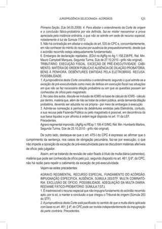 JURISPRUDÊNCIA SELECIONADA - ACÓRDÃOS                                121

           Primeira Seção, DJe 04.05.2009). 4. Para afastar o entendimento da Corte de origem
           e a conclusão fático-probatória por ela definida, faz-se mister reexaminar a prova
           apreciada pela instância ordinária, o que não se admite em sede de recurso especial,
           notadamente à luz da Súmula 7/STJ.
           5. Não há contradição em afastar a violação do art. 535 do CPC e, concomitantemente,
           em não conhecer do mérito do recurso por ausência de prequestionamento, desde que
           o acórdão recorrido esteja adequadamente fundamentado.
           6. Embargos de declaração rejeitados. (EDcl no AgRg no Ag 1.158.238/PE, Rel. Min.
           Mauro Campbell Marques, Segunda Turma, DJe de 27.10.2010 - grifo não original).
           TRIBUTÁRIO. EXECUÇÃO FISCAL. EXCEÇÃO DE PRÉ-EXECUTIVIDADE. CABI-
           MENTO. MATÉRIA DE ORDEM PÚBLICA E AUSÊNCIA DE DILAÇÃO PROBATÓRIA.
           BENS À PENHORA. DEBÊNTURES EMITIDAS PELA ELETROBRÁS. RECUSA.
           POSSIBILIDADE.
           1. A jurisprudência desta Corte consolidou o entendimento segundo o qual admite-se a
           exceção de pré-executividade como meio de defesa em execução fiscal nas situações
           em que não se faz necessária dilação probatória ou em que as questões possam ser
           conhecidas de ofício pelo magistrado.
           2. No caso dos autos, discute-se inclusão de ICMS na base de cálculo do ICMS - cálculo
           por dentro, matéria que, além de não se tratar de ordem pública, ainda demanda dilação
           probatória, devendo ser aduzida na via própria - por meio de embargos à execução.
           3. Admite-se nomeação à penhora de debêntures emitidas pela Eletrobrás, contudo,
           a sua recusa pela Fazenda Pública ou pelo magistrado é possível, em decorrência da
           sua baixa liquidez e por afronta à ordem legal disposta no art. 11 da LEF.
           Precedentes.
           Agravo regimental improvido. (AgRg no REsp 1.199.413/MG, Rel. Min. Humberto Martins,
           Segunda Turma, DJe de 25.10.2010 - grifo não original).
            De outro lado, destaque-se que o art. 475-I do CPC é expresso ao afirmar que o
cumprimento da sentença, nos casos de obrigação pecuniária, faz-se por execução, o que
não impede a oposição da exceção de pré-executividade para se discutirem matérias aferíveis
de ofício pelo julgador.
            Assim, em se tratando de revisão de valor fixado à título de multa diária (astreintes),
matéria que pode ser conhecida de ofício pelo juiz, segundo disposto no art. 461, § 6º, do CPC,
não há razão para repelir o cabimento da exceção de pré-executividade.
            Vejam-se estes precedentes:
           AGRAVO REGIMENTAL. RECURSO ESPECIAL. FUNDAMENTO DO ACÓRDÃO.
           IMPUGNAÇÃO ESPECÍFICA. AUSÊNCIA. SÚMULA 283/STF. MULTA COMINATÓ-
           RIA. EXCLUSÃO DE OFÍCIO. POSSIBILIDADE. ADEQUAÇÃO DA MULTA DIÁRIA.
           REEXAME FÁTICO-PROBATÓRIO. SÚMULA 7/STJ.
           1. É inadmissível o recurso especial que não impugna fundamento do acórdão recorrido
           apto, por si só, a manter a conclusão a que chegou o Tribunal de origem (Súmula 283
           do STF).
           2. A jurisprudência desta Corte está pacificada no sentido de que a multa diária aplicada
           com base no art. 461, § 4º, do CPC pode ser revista independentemente da impugnação
           da parte contrária. Precedentes.
 