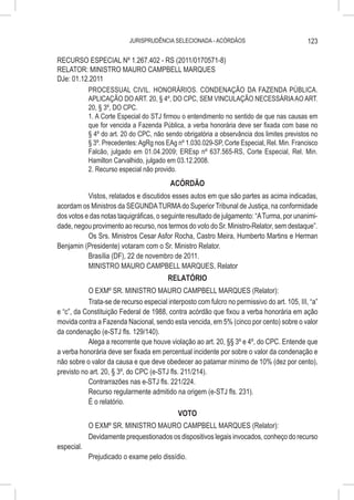 JURISPRUDÊNCIA SELECIONADA - ACÓRDÃOS                              123

RECURSO ESPECIAL Nº 1.267.402 - RS (2011/0170571-8)
RELATOR: MINISTRO MAURO CAMPBELL MARQUES
DJe: 01.12.2011
          PROCESSUAL CIVIL. HONORÁRIOS. CONDENAÇÃO DA FAZENDA PÚBLICA.
          APLICAÇÃO DO ART. 20, § 4º, DO CPC, SEM VINCULAÇÃO NECESSÁRIA AO ART.
          20, § 3º, DO CPC.
          1. A Corte Especial do STJ firmou o entendimento no sentido de que nas causas em
          que for vencida a Fazenda Pública, a verba honorária deve ser fixada com base no
          § 4º do art. 20 do CPC, não sendo obrigatória a observância dos limites previstos no
          § 3º. Precedentes: AgRg nos EAg nº 1.030.029-SP, Corte Especial, Rel. Min. Francisco
          Falcão, julgado em 01.04.2009; EREsp nº 637.565-RS, Corte Especial, Rel. Min.
          Hamilton Carvalhido, julgado em 03.12.2008.
          2. Recurso especial não provido.
                                          ACÓRDÃO
           Vistos, relatados e discutidos esses autos em que são partes as acima indicadas,
acordam os Ministros da SEGUNDA TURMA do Superior Tribunal de Justiça, na conformidade
dos votos e das notas taquigráficas, o seguinte resultado de julgamento: “A Turma, por unanimi-
dade, negou provimento ao recurso, nos termos do voto do Sr. Ministro-Relator, sem destaque”.
           Os Srs. Ministros Cesar Asfor Rocha, Castro Meira, Humberto Martins e Herman
Benjamin (Presidente) votaram com o Sr. Ministro Relator.
           Brasília (DF), 22 de novembro de 2011.
           MINISTRO MAURO CAMPBELL MARQUES, Relator
                                         RELATÓRIO
           O EXMº SR. MINISTRO MAURO CAMPBELL MARQUES (Relator):
           Trata-se de recurso especial interposto com fulcro no permissivo do art. 105, III, “a”
e “c”, da Constituição Federal de 1988, contra acórdão que fixou a verba honorária em ação
movida contra a Fazenda Nacional, sendo esta vencida, em 5% (cinco por cento) sobre o valor
da condenação (e-STJ fls. 129/140).
           Alega a recorrente que houve violação ao art. 20, §§ 3º e 4º, do CPC. Entende que
a verba honorária deve ser fixada em percentual incidente por sobre o valor da condenação e
não sobre o valor da causa e que deve obedecer ao patamar mínimo de 10% (dez por cento),
previsto no art. 20, § 3º, do CPC (e-STJ fls. 211/214).
           Contrarrazões nas e-STJ fls. 221/224.
           Recurso regularmente admitido na origem (e-STJ fls. 231).
           É o relatório.
                                         VOTO
            O EXMº SR. MINISTRO MAURO CAMPBELL MARQUES (Relator):
            Devidamente prequestionados os dispositivos legais invocados, conheço do recurso
especial.
            Prejudicado o exame pelo dissídio.
 