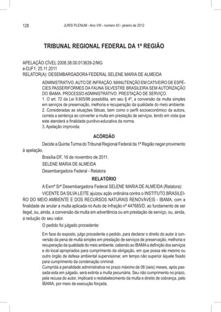 128                     JURIS PLENUM - Ano VIII - número 43 - janeiro de 2012




            TRIBUNAL REGIONAL FEDERAL DA 1ª REGIÃO

APELAÇÃO CÍVEL 2008.38.00.013639-2/MG
e-DJF1: 25.11.2011
RELATOR(A): DESEMBARGADORA FEDERAL SELENE MARIA DE ALMEIDA
           ADMINISTRATIVO. AUTO DE INFRAÇÃO. MANUTENÇÃO EM CATIVEIRO DE ESPÉ-
           CIES PASSERIFORMES DA FAUNA SILVESTRE BRASILEIRA SEM AUTORIZAÇÃO
           DO IBAMA. PROCESSO ADMINISTRATIVO. PRESTAÇÃO DE SERVIÇO.
           1. O art. 72 da Lei 9.605/98 possibilita, em seu § 4º, a conversão da multa simples
           em serviços de preservação, melhoria e recuperação da qualidade do meio ambiente.
           2. Consideradas as situações fáticas, bem como o perfil socioeconômico da autora,
           correta a sentença ao converter a multa em prestação de serviços, tendo em vista que
           este atenderá a finalidade punitivo-educativa da norma.
           3. Apelação improvida.

                                       ACÓRDÃO
          Decide a Quinta Turma do Tribunal Regional Federal da 1ª Região negar provimento
à apelação.
          Brasília-DF, 16 de novembro de 2011.
          SELENE MARIA DE ALMEIDA
          Desembargadora Federal - Relatora
                                         RELATÓRIO
             A Exmª Srª Desembargadora Federal SELENE MARIA DE ALMEIDA (Relatora):
             VICENTE DA SILVA LEITE ajuizou ação ordinária contra o INSTITUTO BRASILEI-
RO DO MEIO AMBIENTE E DOS RECURSOS NATURAIS RENOVÁVEIS - IBAMA, com a
finalidade de anular a multa aplicada no Auto de Infração nº 447685/D, ao fundamento de ser
ilegal, ou, ainda, a conversão da multa em advertência ou em prestação de serviço, ou, ainda,
a redução do seu valor.
             O pedido foi julgado procedente:
           Em face do exposto, julgo procedente o pedido, para declarar o direito do autor à con-
           versão da pena de multa simples em prestação de serviços de preservação, melhoria e
           recuperação da qualidade do meio ambiente, cabendo ao IBAMA a definição dos serviços
           e do local apropriados para cumprimento da obrigação, em que possa ele mesmo ou
           outro órgão de defesa ambiental supervisionar, em tempo não superior àquele fixado
           para cumprimento da condenação criminal.
           Cumprida a penalidade administrativa no prazo máximo de 06 (seis) meses, após pas-
           sada esta em julgado, será extinta a multa pecuniária. Seu não cumprimento no prazo,
           pela recusa do autor, implicará o restabelecimento da multa e direito de cobrança, pelo
           IBAMA, por meio de execução forçada.
 
