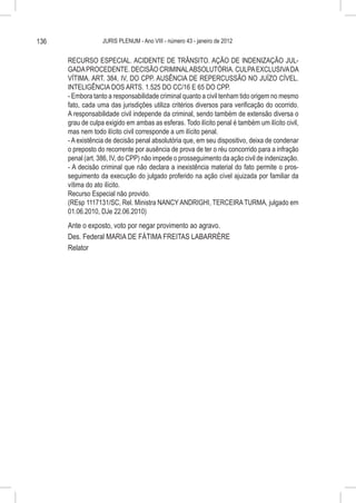 136                JURIS PLENUM - Ano VIII - número 43 - janeiro de 2012


      RECURSO ESPECIAL. ACIDENTE DE TRÂNSITO. AÇÃO DE INDENIZAÇÃO JUL-
      GADA PROCEDENTE. DECISÃO CRIMINAL ABSOLUTÓRIA. CULPA EXCLUSIVA DA
      VÍTIMA. ART. 384, IV, DO CPP. AUSÊNCIA DE REPERCUSSÃO NO JUÍZO CÍVEL.
      INTELIGÊNCIA DOS ARTS. 1.525 DO CC/16 E 65 DO CPP.
      - Embora tanto a responsabilidade criminal quanto a civil tenham tido origem no mesmo
      fato, cada uma das jurisdições utiliza critérios diversos para verificação do ocorrido.
      A responsabilidade civil independe da criminal, sendo também de extensão diversa o
      grau de culpa exigido em ambas as esferas. Todo ilícito penal é também um ilícito civil,
      mas nem todo ilícito civil corresponde a um ilícito penal.
      - A existência de decisão penal absolutória que, em seu dispositivo, deixa de condenar
      o preposto do recorrente por ausência de prova de ter o réu concorrido para a infração
      penal (art. 386, IV, do CPP) não impede o prosseguimento da ação civil de indenização.
      - A decisão criminal que não declara a inexistência material do fato permite o pros-
      seguimento da execução do julgado proferido na ação cível ajuizada por familiar da
      vítima do ato ilícito.
      Recurso Especial não provido.
      (REsp 1117131/SC, Rel. Ministra NANCY ANDRIGHI, TERCEIRA TURMA, julgado em
      01.06.2010, DJe 22.06.2010)
      Ante o exposto, voto por negar provimento ao agravo.
      Des. Federal MARIA DE FÁTIMA FREITAS LABARRÈRE
      Relator
 