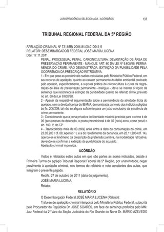 JURISPRUDÊNCIA SELECIONADA - ACÓRDÃOS                               137



            TRIBUNAL REGIONAL FEDERAL DA 5ª REGIÃO

APELAÇÃO CRIMINAL Nº 7311/RN 2004.84.00.010041-5
RELATOR: DESEMBARGADOR FEDERAL JOSÉ MARIA LUCENA
DJe: 17.11.2011
           PENAL. PROCESSUAL PENAL. CARCINICULTURA. DEVASTAÇÃO DE ÁREA DE
           PRESERVAÇÃO PERMANENTE - MANGUE. ART. 60 DA LEI Nº 9.605/98. PERMA-
           NÊNCIA DO CRIME. NÃO DEMONSTRADA. EXTINÇÃO DA PUNIBILIDADE PELA
           OCORRÊNCIA DA PRESCRIÇÃO RETROATIVA.
           1 - Em que pese as ponderáveis razões veiculadas pelo Ministério Público Federal, em
           seu recurso de apelação, quanto ao caráter permanente do delito ambiental praticado
           pelo apelado, especificamente, a suposta prática da carcinicultura à custa da degra-
           dação de área de preservação permanente - mangue -, deve se manter o tópico da
           sentença que reconhece a extinção da punibilidade quanto ao referido crime, previsto
           no art. 60 da Lei 9.605/98.
           2 - Apesar da respeitável argumentação sobre a permanência da atividade ilícita do
           apelado, sem a devida licença do IBAMA, demonstrada por meio dos indícios coligidos
           às fls. 208/209, tal não se afigura suficiente para um juízo conclusivo da existência de
           crime permanente.
           3 - Considerando que a pena privativa de liberdade máxima prevista para o crime é de
           06 (seis) meses de detenção, o prazo prescricional é de 02 (dois) anos, como prevê o
           art. 109, V, do CP.
           4 - Transcorridos mais de 03 (três) anos entre a data da consumação do crime, em
           22.05.2001 (fl. 08, Apenso 1), e a do recebimento da denúncia, em 26.11.2004 (fl. 14),
           operou-se o fenômeno da prescrição da pretensão punitiva, na modalidade retroativa,
           devendo-se confirmar a extinção da punibilidade do acusado.
           Apelação criminal improvida.
                                        ACÓRDÃO
           Vistos e relatados estes autos em que são partes as acima indicadas, decide a
Primeira Turma do egrégio Tribunal Regional Federal da 5ª Região, por unanimidade, negar
provimento à apelação criminal, nos termos do relatório e voto constantes dos autos, que
integram o presente julgado.
           Recife, 27 de outubro de 2011 (data do julgamento).
           JOSÉ MARIA LUCENA,
           Relator.
                                     RELATÓRIO
          O Desembargador Federal JOSÉ MARIA LUCENA (Relator):
          Trata-se de apelação criminal interposta pelo Ministério Público Federal, subscrita
pelo Procurador da República Dr. JOSÉ SOARES, em face de sentença proferida pelo MM.
Juiz Federal da 2ª Vara da Seção Judiciária do Rio Grande do Norte Dr. MÁRIO AZEVEDO
 