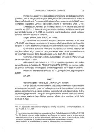 JURISPRUDÊNCIA SELECIONADA - ACÓRDÃOS                                           139

            Demais disso, desenvolveu a atividade de carcinocultura - atividade potencialmente
poluidora -, sem as licenças de instalação e operação do IDEMA, sem registro no Cadastro de
Atividades Potencialmente Poluidoras ou Utilizadoras de Recursos Ambientais do IBAMA, e sem
inscrição de ocupação da Gerência Regional da Secretaria do Patrimônio da União - GRPU.
            Ainda dos autos, há notícia que fiscalização do IBAMA/RN autuando o acusado por
desmatar, em 22.05.01, 2.500 m² de mangue e, mesmo tendo sido proibido de exercer qual-
quer atividade na área, em 10.02.04, em depoimento perante a autoridade policial, confessou
continuar exercendo o cultivo de camarões.
            Alega o apelante, às fls. 205/210, em síntese:
            a) a necessidade de condenação do apelado pelo crime previsto no art. 60 da Lei
nº 9.605/98, haja vista que, mesmo depois de autuado pelo órgão ambiental, sendo proibido
de operar os viveiros de camarão, persistiu e ainda persiste na atividade sem a devida licença;
            b) em vista de a atividade continuar a ser praticada, não ocorre a prescrição em
relação ao referido artigo, que sequer começou a ocorrer, pois o crime é permanente quanto
ao verbo “fazer funcionar” diante da incidência da norma do art. 111, III, do CP.4
            Contrarrazões foram apresentadas, subscritas pelo advogado Dr. FÁBIO CARLOS
DE MEDEIROS (fls. 213/216).
            O Ministério Público Federal, às fls. 222/226, apresentou parecer da lavra do Pro-
curador Regional da República Dr. WELLINGTON CABRAL SARAIVA, nos mesmos moldes
da apelação criminal pela condenação do apelado nas penas do art. 60 da Lei nº 9.605/98.
            Dispensada a revisão nos termos do art. 197, parágrafo único, segunda parte do
RITRF5.
            RELATEI.
                                          VOTO
           O Desembargador Federal JOSÉ MARIA LUCENA (Relator):
           Em que pese as ponderáveis razões veiculadas pelo Ministério Público Federal,
em seu recurso de apelação, quanto ao caráter permanente do delito ambiental praticado pelo
apelado, especificamente, a suposta prática da carcinicultura à custa da degradação de área
de preservação permanente - mangue -, tenho por me inclinar a manter o tópico da sentença
que reconhece a extinção da punibilidade quanto ao referido crime, previsto no art. 60 da Lei
9.605/985 (fl. 199):


4
  	 Art. 111. A prescrição, antes de transitar em julgado a sentença final, começa a correr: (Redação dada pela
    Lei nº 7.209, de 11.07.1984)
    [...]
    III - nos crimes permanentes, do dia em que cessou a permanência; (Redação dada pela Lei nº 7.209, de 11.07.1984)
5
  	Art. 60. Construir, reformar, ampliar, instalar ou fazer funcionar, em qualquer parte do território nacional,
    estabelecimentos, obras ou serviços potencialmente poluidores, sem licença ou autorização dos órgãos
    ambientais competentes, ou contrariando as normas legais e regulamentares pertinentes:
    Pena - detenção, de um a seis meses, ou multa, ou ambas as penas cumulativamente.
 