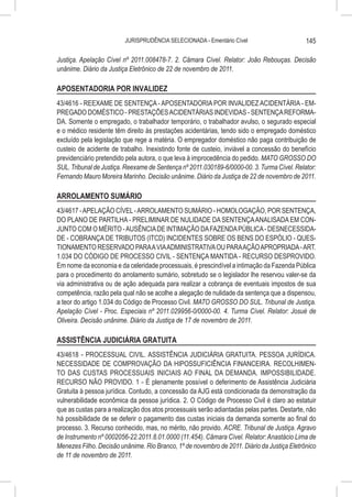 JURISPRUDÊNCIA SELECIONADA - Ementário Cível                        145

Justiça. Apelação Cível nº 2011.008478-7. 2. Câmara Cível. Relator: João Rebouças. Decisão
unânime. Diário da Justiça Eletrônico de 22 de novembro de 2011.

APOSENTADORIA POR INVALIDEZ
43/4616 - REEXAME DE SENTENÇA - APOSENTADORIA POR INVALIDEZ ACIDENTÁRIA - EM-
PREGADO DOMÉSTICO - PRESTAÇÕES ACIDENTÁRIAS INDEVIDAS - SENTENÇA REFORMA-
DA. Somente o empregado, o trabalhador temporário, o trabalhador avulso, o segurado especial
e o médico residente têm direito às prestações acidentárias, tendo sido o empregado doméstico
excluído pela legislação que rege a matéria. O empregador doméstico não paga contribuição de
custeio de acidente de trabalho. Inexistindo fonte de custeio, inviável a concessão do benefício
previdenciário pretendido pela autora, o que leva à improcedência do pedido. MATO GROSSO DO
SUL. Tribunal de Justiça. Reexame de Sentença nº 2011.030189-6/0000-00. 3. Turma Cível. Relator:
Fernando Mauro Moreira Marinho. Decisão unânime. Diário da Justiça de 22 de novembro de 2011.

ARROLAMENTO SUMÁRIO
43/4617 - APELAÇÃO CÍVEL - ARROLAMENTO SUMÁRIO - HOMOLOGAÇÃO, POR SENTENÇA,
DO PLANO DE PARTILHA - PRELIMINAR DE NULIDADE DA SENTENÇA ANALISADA EM CON-
JUNTO COM O MÉRITO - AUSÊNCIA DE INTIMAÇÃO DA FAZENDA PÚBLICA - DESNECESSIDA-
DE - COBRANÇA DE TRIBUTOS (ITCD) INCIDENTES SOBRE OS BENS DO ESPÓLIO - QUES-
TIONAMENTO RESERVADO PARA A VIA ADMINISTRATIVA OU PARA AÇÃO APROPRIADA - ART.
1.034 DO CÓDIGO DE PROCESSO CIVIL - SENTENÇA MANTIDA - RECURSO DESPROVIDO.
Em nome da economia e da celeridade processuais, é prescindível a intimação da Fazenda Pública
para o procedimento do arrolamento sumário, sobretudo se o legislador lhe reservou valer-se da
via administrativa ou de ação adequada para realizar a cobrança de eventuais impostos de sua
competência, razão pela qual não se acolhe a alegação de nulidade da sentença que a dispensou,
a teor do artigo 1.034 do Código de Processo Civil. MATO GROSSO DO SUL. Tribunal de Justiça.
Apelação Cível - Proc. Especiais nº 2011.029956-0/0000-00. 4. Turma Cível. Relator: Josué de
Oliveira. Decisão unânime. Diário da Justiça de 17 de novembro de 2011.

ASSISTÊNCIA JUDICIÁRIA GRATUITA
43/4618 - PROCESSUAL CIVIL. ASSISTÊNCIA JUDICIÁRIA GRATUITA. PESSOA JURÍDICA.
NECESSIDADE DE COMPROVAÇÃO DA HIPOSSUFICIÊNCIA FINANCEIRA. RECOLHIMEN-
TO DAS CUSTAS PROCESSUAIS INICIAIS AO FINAL DA DEMANDA. IMPOSSIBILIDADE.
RECURSO NÃO PROVIDO. 1 - É plenamente possível o deferimento de Assistência Judiciária
Gratuita à pessoa jurídica. Contudo, a concessão da AJG está condicionada da demonstração da
vulnerabilidade econômica da pessoa jurídica. 2. O Código de Processo Civil é claro ao estatuir
que as custas para a realização dos atos processuais serão adiantadas pelas partes. Destarte, não
há possibilidade de se deferir o pagamento das custas iniciais da demanda somente ao final do
processo. 3. Recurso conhecido, mas, no mérito, não provido. ACRE. Tribunal de Justiça. Agravo
de Instrumento nº 0002056-22.2011.8.01.0000 (11.454). Câmara Cível. Relator: Anastácio Lima de
Menezes Filho. Decisão unânime. Rio Branco, 1º de novembro de 2011. Diário da Justiça Eletrônico
de 11 de novembro de 2011.
 