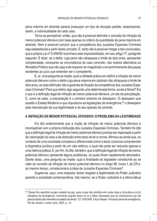 INFRAÇÃO DE MENOR POTENCIAL OFENSIVO                                          17

pena máxima em abstrato parece pressupor um tipo de situação padrão, desprezando,
assim, a individualidade de cada caso.
        Torna-se perceptível, então, que não é possível delimitar o conceito de infração de
menor potencial ofensivo com base apenas no critério da quantidade de pena máxima em
abstrato. Nem é possível concluir que a competência dos Juizados Especiais Criminais
seja estabelecida a partir deste conceito. E, tanto não é possível chegar a tais conclusões,
que a própria Lei nº 9.099/95 reconhece esta impossibilidade, em seu artigo 77, parágrafo
segundo. É dizer, se o delito, cuja pena não ultrapassa o limite de dois anos, apresentar
complexidade, consoante as circunstância do caso concreto, não restará alternativa ao
Ministério Público que não seja a de requerer ao magistrado o encaminhamento das peças
existentes ao juízo que entender ser o competente.
        E, aí, uma pergunta se impõe: qual a utilidade prática em definir a infração de menor
potencial ofensivo como o delito cuja pena máxima em abstrato não ultrapassa o limite de
dois anos, se esta definição não é garantia de fixação da competência dos Juizados Espe-
ciais Criminais? Para que definir algo segundo uma determinada forma, se ela é falível? Eis
o que é a definição legal de infração de menor potencial ofensivo, um ato de precipitação.
E, como se sabe, a precipitação é o primeiro sintoma do desespero. O desespero que
assalta o Estado Moderno e que impulsiona as legislações de emergência,29 o desespero
pela manutenção de sua legitimidade e do seu aparato de controle.

4. INFRAÇÃO DE MENOR POTENCIAL OFENSIVO: O PROBLEMA DA LEGITIMIDADE

       Foi dito anteriormente que a noção de infração de menor potencial ofensivo é
incompatível com a própria instituição dos Juizados Especiais Criminais. Também foi dito
que a definição legal de infração de menor potencial ofensivo precisa ser repensada a partir
da valorização do caso e da distinção entre texto de lei e norma. Afirmou-se ainda que, no
contexto de uma sociedade complexa e diferenciada como a atual, é preciso compreender
a dogmática jurídica a partir de um viés retórico, o qual não pode ser reduzido apenas a
uma retórica prática. E, por fim, foi dito, também, que a definição legal de infração de menor
potencial ofensivo apresenta alguns problemas, os quais foram rapidamente abordados.
Diante disso, uma pergunta se impõe: qual a finalidade do legislador constituinte ao se
valer do conceito de infração de menor potencial ofensivo no artigo 98, inciso I, da CR e,
ao mesmo tempo, correlacioná-lo à ideia de Juizados Especiais Criminais?
       Sugere-se, aqui, uma resposta: tentar resgatar a legitimidade do Poder Judiciário
perante a sociedade contemporânea. Isto mesmo, se o Poder Judiciário é a última tábua


29
     	“Desse fino equilíbrio surge o estado de paz, para o qual não contribui em muita coisa a (in)cultura e a (in)
      disciplina da emergência, mormente quando deixa no ar a falsa impressão que os mecanismos por ela
      preconizados são inerentes ao estado de direito.” Cf. CHOUKR, Fauzi Hassan. Processo penal de emergência.
      Rio de Janeiro: Lumen Juris, 2003. p. 13.
 