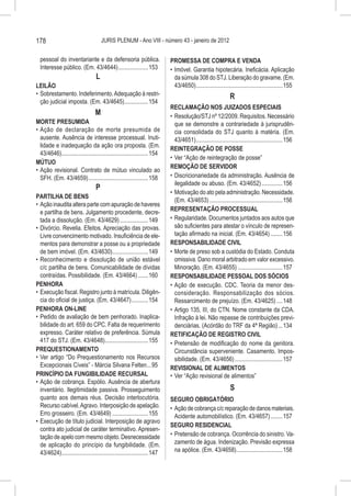 178                                    JURIS PLENUM - Ano VIII - número 43 - janeiro de 2012


  pessoal do inventariante e da defensoria pública.                         PROMESSA DE COMPRA E VENDA
  Interesse público. (Em. 43/4644).....................153                  •	 Imóvel. Garantia hipotecária. Ineficácia. Aplicação
                                   L                                           da súmula 308 do STJ. Liberação do gravame. (Em.
LEILÃO                                                                         43/4650)...........................................................155
•	 Sobrestamento. Indeferimento. Adequação à restri-                                                           R
   ção judicial imposta. (Em. 43/4645).................154
                                                                            RECLAMAÇÃO NOS JUIZADOS ESPECIAIS
                                  M                                         •	 Resolução/STJ nº 12/2009. Requisitos. Necessário
MORTE PRESUMIDA                                                                que se demonstre a contrariedade à jurisprudên-
•	 Ação de declaração de morte presumida de                                    cia consolidada do STJ quanto à matéria. (Em.
   ausente. Ausência de interesse processual. Inuti-                           43/4651)...........................................................156
   lidade e inadequação da ação ora proposta. (Em.
                                                                            REINTEGRAÇÃO DE POSSE
   43/4646)...........................................................154
                                                                            •	 Ver “Ação de reintegração de posse”
MÚTUO
                                                                            REMOÇÃO DE SERVIDOR
•	 Ação revisional. Contrato de mútuo vinculado ao
   SFH. (Em. 43/4659).........................................158           •	 Discricionariedade da administração. Ausência de
                                                                               ilegalidade ou abuso. (Em. 43/4652)...............156
                                   P
                                                                            •	 Motivação do ato pela administração. Necessidade.
PARTILHA DE BENS
                                                                               (Em. 43/4653)..................................................156
•	 Ação inaudita altera parte com apuração de haveres
   e partilha de bens. Julgamento procedente, decre-                        REPRESENTAÇÃO PROCESSUAL
   tada a dissolução. (Em. 43/4629)....................149                  •	 Regularidade. Documentos juntados aos autos que
•	 Divórcio. Revelia. Efeitos. Apreciação das provas.                          são suficientes para atestar o vínculo de represen-
   Livre convencimento motivado. Insuficiência de ele-                         tação afirmado na inicial. (Em. 43/4654).........156
   mentos para demonstrar a posse ou a propriedade                          RESPONSABILIDADE CIVIL
   de bem imóvel. (Em. 43/4630).........................149                 •	 Morte de preso sob a custódia do Estado. Conduta
•	 Reconhecimento e dissolução de união estável                                omissiva. Dano moral arbitrado em valor excessivo.
   c/c partilha de bens. Comunicabilidade de dívidas                           Minoração. (Em. 43/4655)...............................157
   contraídas. Possibilidade. (Em. 43/4664)........160                      RESPONSABILIDADE PESSOAL DOS SÓCIOS
PENHORA                                                                     •	 Ação de execução. CDC. Teoria da menor des-
•	 Execução fiscal. Registro junto à matrícula. Diligên-                       consideração. Responsabilização dos sócios.
   cia do oficial de justiça. (Em. 43/4647)............154                     Ressarcimento de prejuízo. (Em. 43/4625).....148
PENHORA ON-LINE                                                             •	 Artigo 135, III, do CTN. Nome constante da CDA.
•	 Pedido de avaliação de bem penhorado. Inaplica-                             Infração à lei. Não repasse de contribuições previ-
   bilidade do art. 659 do CPC. Falta de requerimento                          denciárias. (Acórdão do TRF da 4ª Região)....134
   expresso. Caráter relativo de preferência. Súmula                        RETIFICAÇÃO DE REGISTRO CIVIL
   417 do STJ. (Em. 43/4648)..............................155               •	 Pretensão de modificação do nome da genitora.
PREQUESTIONAMENTO                                                              Circunstância superveniente. Casamento. Impos-
•	 Ver artigo “Do Prequestionamento nos Recursos                               sibilidade. (Em. 43/4656).................................157
   Excepcionais Cíveis” - Márcia Silvana Felten....95                       REVISIONAL DE ALIMENTOS
PRINCÍPIO DA FUNGIBILIDADE RECURSAL                                         •	 Ver “Ação revisional de alimentos”
•	 Ação de cobrança. Espólio. Ausência de abertura
   inventário. Ilegitimidade passiva. Prosseguimento                                                           S
   quanto aos demais réus. Decisão interlocutória.                          SEGURO OBRIGATÓRIO
   Recurso cabível. Agravo. Interposição de apelação.                       •	 Ação de cobrança c/c reparação de danos materiais.
   Erro grosseiro. (Em. 43/4649).........................155                   Acidente automobilístico. (Em. 43/4657).........157
•	 Execução de título judicial. Interposição de agravo
                                                                            SEGURO RESIDENCIAL
   contra ato judicial de caráter terminativo. Apresen-
   tação de apelo com mesmo objeto. Desnecessidade                          •	 Pretensão de cobrança. Ocorrência do sinistro. Va-
   de aplicação do princípio da fungibilidade. (Em.                            zamento de água. Indenização. Previsão expressa
   43/4624)...........................................................147      na apólice. (Em. 43/4658)................................158
 