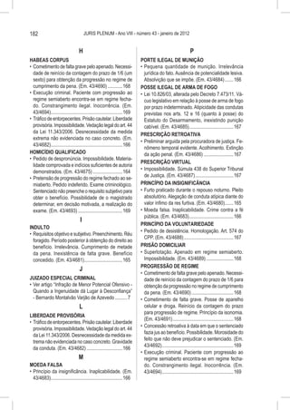 182                                    JURIS PLENUM - Ano VIII - número 43 - janeiro de 2012


                                   H                                                                           P
HABEAS CORPUS                                                               PORTE ILEGAL DE MUNIÇÃO
•	 Cometimento de falta grave pelo apenado. Necessi-                        •	 Pequena quantidade de munição. Irrelevância
   dade de reinício da contagem do prazo de 1/6 (um                            jurídica do fato. Ausência de potencialidade lesiva.
   sexto) para obtenção da progressão no regime de                             Absolvição que se impõe. (Em. 43/4684)........166
   cumprimento da pena. (Em. 43/4690).............168                       POSSE ILEGAL DE ARMA DE FOGO
•	 Execução criminal. Paciente com progressão ao                            •	 Lei 10.826/03, alterada pelo Decreto 7.473/11. Vá-
   regime semiaberto encontra-se em regime fecha-                              cuo legislativo em relação à posse de arma de fogo
   do. Constrangimento ilegal. Inocorrência. (Em.                              por prazo indeterminado. Atipicidade das condutas
   43/4694)...........................................................169      previstas nos arts. 12 e 16 (quanto à posse) do
•	 Tráfico de entorpecentes. Prisão cautelar. Liberdade                        Estatuto do Desarmamento, inexistindo punição
   provisória. Impossibilidade. Vedação legal do art. 44                       cabível. (Em. 43/4685).....................................167
   da Lei 11.343/2006. Desnecessidade da medida
                                                                            PRESCRIÇÃO RETROATIVA
   extrema não evidenciada no caso concreto. (Em.
                                                                            •	 Preliminar arguida pela procuradora de justiça. Fe-
   43/4682)...........................................................166
                                                                               nômeno temporal evidente. Acolhimento. Extinção
HOMICÍDIO QUALIFICADO                                                          da ação penal. (Em. 43/4686).........................167
•	 Pedido de despronúncia. Impossibilidade. Materia-
                                                                            PRESCRIÇÃO VIRTUAL
   lidade comprovada e indícios suficientes de autoria
                                                                            •	 Impossibilidade. Súmula 438 do Superior Tribunal
   demonstrados. (Em. 43/4675).........................164
                                                                               de Justiça. (Em. 43/4687)................................167
•	 Pretensão de progressão do regime fechado ao se-
   miaberto. Pedido indeferido. Exame criminológico.                        PRINCÍPIO DA INSIGNIFICÂNCIA
   Sentenciado não preenche o requisito subjetivo para                      •	 Furto praticado durante o repouso noturno. Pleito
   obter o benefício. Possibilidade de o magistrado                            absolutório. Alegação de conduta atípica diante do
   determinar, em decisão motivada, a realização do                            valor ínfimo da res furtiva. (Em. 43/4680)........165
   exame. (Em. 43/4693).....................................169             •	 Moeda falsa. Inaplicabilidade. Crime contra a fé
                                                                               pública. (Em. 43/4683).....................................166
                                   I
                                                                            PRINCÍPIO DA VOLUNTARIEDADE
INDULTO
                                                                            •	 Pedido de desistência. Homologação. Art. 574 do
•	 Requisitos objetivo e subjetivo. Preenchimento. Réu
                                                                               CPP. (Em. 43/4688).........................................167
   foragido. Período posterior à obtenção do direito ao
   benefício. Irrelevância. Cumprimento de metade                           PRISÃO DOMICILIAR
   da pena. Inexistência de falta grave. Benefício                          •	 Superlotação. Apenado em regime semiaberto.
   concedido. (Em. 43/4681)................................165                 Impossibilidade. (Em. 43/4689).......................168
                                                                            PROGRESSÃO DE REGIME
                                   J
                                                                            •	 Cometimento de falta grave pelo apenado. Necessi-
JUIZADO ESPECIAL CRIMINAL                                                      dade de reinício da contagem do prazo de 1/6 para
•	 Ver artigo “Infração de Menor Potencial Ofensivo -                          obtenção da progressão no regime de cumprimento
   Quando a Ingenuidade dá Lugar à Desconfiança”                               da pena. (Em. 43/4690)...................................168
   - Bernardo Montalvão Varjão de Azevedo...........7                       •	 Cometimento de falta grave. Posse de aparelho
                                   L                                           celular e droga. Reinício da contagem do prazo
                                                                               para progressão de regime. Princípio da isonomia.
LIBERDADE PROVISÓRIA
                                                                               (Em. 43/4691)..................................................168
•	 Tráfico de entorpecentes. Prisão cautelar. Liberdade
                                                                            •	 Concessão retroativa à data em que o sentenciado
   provisória. Impossibilidade. Vedação legal do art. 44
                                                                               fazia jus ao benefício. Possibilidade. Morosidade do
   da Lei 11.343/2006. Desnecessidade da medida ex-
                                                                               feito que não deve prejudicar o sentenciado. (Em.
   trema não evidenciada no caso concreto. Gravidade
                                                                               43/4692)...........................................................169
   da conduta. (Em. 43/4682)..............................166
                                                                            •	 Execução criminal. Paciente com progressão ao
                                  M                                            regime semiaberto encontra-se em regime fecha-
MOEDA FALSA                                                                    do. Constrangimento ilegal. Inocorrência. (Em.
•	 Princípio da insignificância. Inaplicabilidade. (Em.                        43/4694)...........................................................169
   43/4683)...........................................................166
 