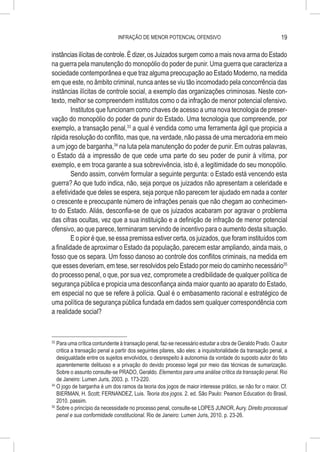 INFRAÇÃO DE MENOR POTENCIAL OFENSIVO                                           19

instâncias ilícitas de controle. É dizer, os Juizados surgem como a mais nova arma do Estado
na guerra pela manutenção do monopólio do poder de punir. Uma guerra que caracteriza a
sociedade contemporânea e que traz alguma preocupação ao Estado Moderno, na medida
em que este, no âmbito criminal, nunca antes se viu tão incomodado pela concorrência das
instâncias ilícitas de controle social, a exemplo das organizações criminosas. Neste con-
texto, melhor se compreendem institutos como o da infração de menor potencial ofensivo.
         Institutos que funcionam como chaves de acesso a uma nova tecnologia de preser-
vação do monopólio do poder de punir do Estado. Uma tecnologia que compreende, por
exemplo, a transação penal,33 a qual é vendida como uma ferramenta ágil que propicia a
rápida resolução do conflito, mas que, na verdade, não passa de uma mercadoria em meio
a um jogo de barganha,34 na luta pela manutenção do poder de punir. Em outras palavras,
o Estado dá a impressão de que cede uma parte do seu poder de punir à vítima, por
exemplo, e em troca garante a sua sobrevivência, isto é, a legitimidade do seu monopólio.
         Sendo assim, convém formular a seguinte pergunta: o Estado está vencendo esta
guerra? Ao que tudo indica, não, seja porque os juizados não apresentam a celeridade e
a efetividade que deles se espera, seja porque não parecem ter ajudado em nada a conter
o crescente e preocupante número de infrações penais que não chegam ao conhecimen-
to do Estado. Aliás, desconfia-se de que os juizados acabaram por agravar o problema
das cifras ocultas, vez que a sua instituição e a definição de infração de menor potencial
ofensivo, ao que parece, terminaram servindo de incentivo para o aumento desta situação.
         E o pior é que, se essa premissa estiver certa, os juizados, que foram instituídos com
a finalidade de aproximar o Estado da população, parecem estar ampliando, ainda mais, o
fosso que os separa. Um fosso danoso ao controle dos conflitos criminais, na medida em
que esses deveriam, em tese, ser resolvidos pelo Estado por meio do caminho necessário35
do processo penal, o que, por sua vez, compromete a credibilidade de qualquer política de
segurança pública e propicia uma desconfiança ainda maior quanto ao aparato do Estado,
em especial no que se refere à polícia. Qual é o embasamento racional e estratégico de
uma política de segurança pública fundada em dados sem qualquer correspondência com
a realidade social?



33
   	Para uma crítica contundente à transação penal, faz-se necessário estudar a obra de Geraldo Prado. O autor
    critica a transação penal a partir dos seguintes pilares, são eles: a inquisitorialidade da transação penal, a
    desigualdade entre os sujeitos envolvidos, o desrespeito à autonomia da vontade do suposto autor do fato
    aparentemente delituoso e a privação do devido processo legal por meio das técnicas de sumarização.
    Sobre o assunto consulte-se PRADO, Geraldo. Elementos para uma análise crítica da transação penal. Rio
    de Janeiro: Lumen Juris, 2003. p. 173-220.
34
   	O jogo de barganha é um dos ramos da teoria dos jogos de maior interesse prático, se não for o maior. Cf.
    BIERMAN, H. Scott; FERNANDEZ, Luis. Teoria dos jogos. 2. ed. São Paulo: Pearson Education do Brasil,
    2010. passim.
35
   	Sobre o princípio da necessidade no processo penal, consulte-se LOPES JUNIOR, Aury. Direito processual
    penal e sua conformidade constitucional. Rio de Janeiro: Lumen Juris, 2010. p. 23-26.
 