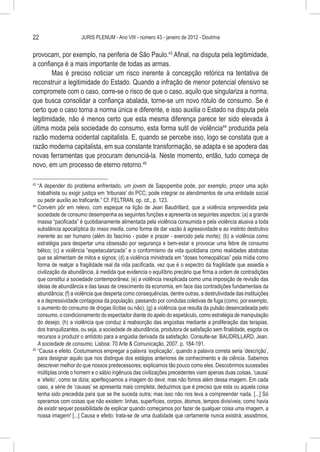 22                     JURIS PLENUM - Ano VIII - número 43 - janeiro de 2012 - Doutrina


provocam, por exemplo, na periferia de São Paulo.43 Afinal, na disputa pela legitimidade,
a confiança é a mais importante de todas as armas.
        Mas é preciso noticiar um risco inerente à concepção retórica na tentativa de
reconstruir a legitimidade do Estado. Quando a infração de menor potencial ofensivo se
compromete com o caso, corre-se o risco de que o caso, aquilo que singulariza a norma,
que busca consolidar a confiança abalada, torne-se um novo rótulo de consumo. Se é
certo que o caso torna a norma única e diferente, e isso auxilia o Estado na disputa pela
legitimidade, não é menos certo que esta mesma diferença parece ter sido elevada à
última moda pela sociedade do consumo, esta forma sutil de violência44 produzida pela
razão moderna ocidental capitalista. E, quando se percebe isso, logo se constata que a
razão moderna capitalista, em sua constante transformação, se adapta e se apodera das
novas ferramentas que procuram denunciá-la. Neste momento, então, tudo começa de
novo, em um processo de eterno retorno.45

43
   	“A depender do problema enfrentado, um jovem de Sapopemba pode, por exemplo, propor uma ação
    trabalhista ou exigir justiça em ‘tribunais’ do PCC; pode integrar os atendimentos de uma entidade social
    ou pedir auxílio ao traficante.” Cf. FELTRAN, op. cit., p. 123.
44
   	Convém pôr em relevo, com espeque na lição de Jean Baudrillard, que a violência empreendida pela
    sociedade de consumo desempenha as seguintes funções e apresenta os seguintes aspectos: (a) a grande
    massa “pacificada” é quotidianamente alimentada pela violência consumida e pela violência alusiva a toda
    substância apocalíptica do mass media, como forma de dar vazão à agressividade e ao instinto destrutivo
    inerente ao ser humano (além do fascínio - poder e prazer - exercido pela morte); (b) a violência como
    estratégia para despertar uma obsessão por segurança e bem-estar e provocar uma febre de consumo
    bélico; (c) a violência “espetacularizada” e o conformismo da vida quotidiana como realidades abstratas
    que se alimentam de mitos e signos; (d) a violência ministrada em “doses homeopáticas” pela mídia como
    forma de realçar a fragilidade real da vida pacificada, vez que é o espectro da fragilidade que assedia a
    civilização da abundância, à medida que evidencia o equilíbrio precário que firma a ordem de contradições
    que constitui a sociedade contemporânea; (e) a violência inexplicada como uma imposição de revisão das
    ideias de abundância e das taxas de crescimento da economia, em face das contradições fundamentais da
    abundância; (f) a violência que desperta como consequências, dentre outras, a destrutividade das instituições
    e a depressividade contagiosa da população, passando por condutas coletivas de fuga (como, por exemplo,
    o aumento do consumo de drogas ilícitas ou não); (g) a violência que resulta da pulsão desencadeada pelo
    consumo, o condicionamento do espectador diante do apelo do espetáculo, como estratégia de manipulação
    do desejo; (h) a violência que conduz à reabsorção das angústias mediante a proliferação das terapias,
    dos tranquilizantes, ou seja, a sociedade de abundância, produtora de satisfação sem finalidade, esgota os
    recursos a produzir o antídoto para a angústia derivada da satisfação. Consulte-se: BAUDRILLARD, Jean.
    A sociedade de consumo. Lisboa: 70 Arte & Comunicação, 2007. p. 184-191.
45
   	“Causa e efeito. Costumamos empregar a palavra ‘explicação’, quando a palavra correta seria ‘descrição’,
    para designar aquilo que nos distingue dos estágios anteriores de conhecimento e de ciência. Sabemos
    descrever melhor do que nossos predecessores; explicamos tão pouco como eles. Descobrimos sucessões
    múltiplas onde o homem e o sábio ingênuos das civilizações precedentes viam apenas duas coisas, ‘causa’
    e ‘efeito’, como se dizia; aperfeiçoamos a imagem do devir, mas não fomos além dessa imagem. Em cada
    caso, a série de ‘causas’ se apresenta mais completa; deduzimos que é preciso que esta ou aquela coisa
    tenha sido precedida para que se lhe suceda outra; mas isso não nos leva a compreender nada. [...] Só
    operamos com coisas que não existem: linhas, superfícies, corpos, átomos, tempos divisíveis; como havia
    de existir sequer possibilidade de explicar quando começamos por fazer de qualquer coisa uma imagem, a
    nossa imagem! [...] Causa e efeito: trata-se de uma dualidade que certamente nunca existirá; assistimos,
 