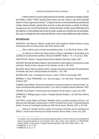 INFRAÇÃO DE MENOR POTENCIAL OFENSIVO                                   23

        O eterno retorno no qual a razão aprisiona os mortais, a exemplo do castigo imposto
por Hades a Sísifo.46 Afinal, quando Zeus venceu seu pai, Cronos, que havia colocado
ordem no Caos original do universo,47 a razão se tornou a nova ferramenta de controle dos
mortais. Nesse instante, quando Zeus se tornou o deus dos deuses, o senhor do Olimpo,
inaugurou-se uma nova forma de tirania, a tirania da razão. A razão, essa sofisticada forma
de violência, a mais perfeita das formas de poder, aquela que controla sem ser percebida.
Eis o que é a infração de menor potencial ofensivo, mais um dos artefatos da razão moderna.

REFERÊNCIAS
ADEODATO, João Maurício. Retórica constitucional: sobre tolerância, direitos humanos e outros
fundamentos éticos do direito positivo. São Paulo: Saraiva, 2009.
______. Ética e retórica: para uma teoria da dogmática jurídica. 2. ed. São Paulo: Saraiva, 2006.
______. As retóricas na história das idéias jurídicas no Brasil: originalidade e continuidade como
questões de um pensamento periférico. Revista da ESMAPE, Recife, v. 14, n. 29, jan./jun. 2009.
ARISTÓTELES. Retórica. Tradução Marcelo Silvano Madeira. São Paulo: Rideel, 2007.
AZEVEDO, Bernardo Montalvão Varjão de. Desconstruindo a ordem pública e reconstruindo a prisão
preventiva. Revista Jurídica, Sapucaia do Sul: Notadez, ano 58, n. 394, 2010.
BALLWEG, Ottmar. Retórica analítica e direito. Tradução João Maurício Adeodato. Revista Brasileira
de Filosofia, São Paulo: Instituto Brasileiro de Filosofia, n. 163, 1991.
BAUDRILLARD, Jean. A sociedade de consumo. Lisboa: 70 Arte & Comunicação, 2007.
BIERMAN, H. Scott; FERNANDEZ, Luis. Teoria dos jogos. 2. ed. São Paulo: Pearson Education
do Brasil, 2010.
CANARIS, Claus-Wilhelm. Pensamento sistemático e conceito de sistema na ciência do Direito. Tra-
dução e introdução Antônio Menezes Cordeiro. 3. ed. Lisboa: Fundação Calouste Gulbenkian, 2002.
CHOUKR, Fauzi Hassan. Processo penal de emergência. Rio de Janeiro: Lumen Juris, 2003.
COMMELIN, P. Mitologia grega e romana. Tradução Eduardo Brandão. 2. ed. São Paulo: Martins
Fontes, 1997.
COUTINHO, Jacinto Nelson de Miranda. Manifesto contra os juizados especiais criminais: uma
leitura de certa “efetivação” constitucional. In: SCAFF, Fernando Facury (Org.). Constitucionalizando
direitos: 15 anos da Constituição brasileira de 1988. Rio de Janeiro: Renovar, 2003. p. 347-438.
______. Glosas ao “Verdade, dúvida e certeza” de Francesco Carnelutti, para os operadores do
Direito. In: Anuário Ibero-Americano de Direitos Humanos. Rio de Janeiro: Lumen Juris, 2002.


    na verdade, a uma continuidade de que isolamos algumas partes; do mesmo modo que nunca percebemos
    mais do que pontos isolados em um movimento, isto é, não o vemos, mas o inferimos.” Cf. NIETZSCHE,
    Friedrich Wilhelm. A gaia ciência. Tradução Heloisa Graça Burati. São Paulo: Rideel, 2005. p. 105.
46
   	COMMELIN, op. cit., p. 200.
47
   	COMMELIN, op. cit., p. 11.
 