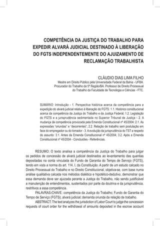 Competência da Justiça do Trabalho para
     Expedir Alvará Judicial Destinado à Liberação
     do FGTS Independentemente do Ajuizamento de
                          Reclamação Trabalhista


                                                            CLÁUDIO DIAS LIMA FILHO
                          Mestre em Direito Público pela Universidade Federal da Bahia - UFBA.
                       Procurador do Trabalho da 5ª Região/BA. Professor de Direito Processual
                                     do Trabalho da Faculdade de Tecnologia e Ciências - FTC.



           SUMÁRIO: Introdução - 1. Perspectiva histórica acerca da competência para a
           expedição do alvará judicial relativo à liberação do FGTS: 1.1. Histórico constitucional
           acerca da competência da Justiça do Trabalho e da Justiça Federal; 1.2. Legislação
           do FGTS e a jurisprudência sedimentada no Superior Tribunal de Justiça - 2. A
           mudança de competência provocada pela Emenda Constitucional nº 45/2004: 2.1. As
           expressões “oriundas” e “decorrentes”; 2.2. Relação de trabalho sem postulação em
           face do empregador ou do tomador - 3. A evolução da jurisprudência do TST a respeito
           do assunto: 3.1. Antes da Emenda Constitucional nº 45/2004; 3.2. Após a Emenda
           Constitucional nº 45/2004 - Conclusões - Referências.


         RESUMO: O texto analisa a competência da Justiça do Trabalho para julgar
os pedidos de concessão de alvará judicial destinados ao levantamento das quantias
depositadas na conta vinculada do Fundo de Garantia do Tempo de Serviço (FGTS),
tendo em vista a norma do art. 114, I, da Constituição. A partir de um estudo calcado no
Direito Processual do Trabalho e no Direito Constitucional, objetiva-se, com base numa
análise qualitativa calcada nos métodos dialético e hipotético-dedutivo, demonstrar que
essa demanda deve ser ajuizada perante a Justiça do Trabalho, não sendo justificável
a manutenção de entendimentos, sustentados por parte da doutrina e da jurisprudência,
restritivos a essa competência.
         PALAVRAS-CHAVE: competência da Justiça do Trabalho; Fundo de Garantia do
Tempo de Serviço (FGTS); alvará judicial; demanda oriunda da relação de trabalho.
         ABSTRACT: The text analyzes the jurisdiction of Labor Court to judge the concession
requests of court order for the withdrawal of amounts deposited in the escrow account
 