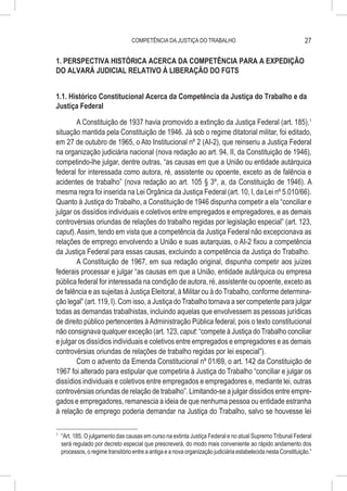 COMPETÊNCIA DA JUSTIÇA DO TRABALHO                                           27

1. PERSPECTIVA HISTÓRICA ACERCA DA COMPETÊNCIA PARA A EXPEDIÇÃO
DO ALVARÁ JUDICIAL RELATIVO À LIBERAÇÃO DO FGTS


1.1. Histórico Constitucional Acerca da Competência da Justiça do Trabalho e da
Justiça Federal

        A Constituição de 1937 havia promovido a extinção da Justiça Federal (art. 185),1
situação mantida pela Constituição de 1946. Já sob o regime ditatorial militar, foi editado,
em 27 de outubro de 1965, o Ato Institucional nº 2 (AI-2), que reinseriu a Justiça Federal
na organização judiciária nacional (nova redação ao art. 94, II, da Constituição de 1946),
competindo-lhe julgar, dentre outras, “as causas em que a União ou entidade autárquica
federal for interessada como autora, ré, assistente ou opoente, exceto as de falência e
acidentes de trabalho” (nova redação ao art. 105 § 3º, a, da Constituição de 1946). A
mesma regra foi inserida na Lei Orgânica da Justiça Federal (art. 10, I, da Lei nº 5.010/66).
Quanto à Justiça do Trabalho, a Constituição de 1946 dispunha competir a ela “conciliar e
julgar os dissídios individuais e coletivos entre empregados e empregadores, e as demais
controvérsias oriundas de relações do trabalho regidas por legislação especial” (art. 123,
caput). Assim, tendo em vista que a competência da Justiça Federal não excepcionava as
relações de emprego envolvendo a União e suas autarquias, o AI-2 fixou a competência
da Justiça Federal para essas causas, excluindo a competência da Justiça do Trabalho.
        A Constituição de 1967, em sua redação original, dispunha competir aos juízes
federais processar e julgar “as causas em que a União, entidade autárquica ou empresa
pública federal for interessada na condição de autora, ré, assistente ou opoente, exceto as
de falência e as sujeitas à Justiça Eleitoral, à Militar ou à do Trabalho, conforme determina-
ção legal” (art. 119, I). Com isso, a Justiça do Trabalho tornava a ser competente para julgar
todas as demandas trabalhistas, incluindo aquelas que envolvessem as pessoas jurídicas
de direito público pertencentes à Administração Pública federal, pois o texto constitucional
não consignava qualquer exceção (art. 123, caput: “compete à Justiça do Trabalho conciliar
e julgar os dissídios individuais e coletivos entre empregados e empregadores e as demais
controvérsias oriundas de relações de trabalho regidas por lei especial”).
        Com o advento da Emenda Constitucional nº 01/69, o art. 142 da Constituição de
1967 foi alterado para estipular que competiria à Justiça do Trabalho “conciliar e julgar os
dissídios individuais e coletivos entre empregados e empregadores e, mediante lei, outras
controvérsias oriundas de relação de trabalho”. Limitando-se a julgar dissídios entre empre-
gados e empregadores, remanescia a ideia de que nenhuma pessoa ou entidade estranha
à relação de emprego poderia demandar na Justiça do Trabalho, salvo se houvesse lei

1
    	 “Art. 185. O julgamento das causas em curso na extinta Justiça Federal e no atual Supremo Tribunal Federal
      será regulado por decreto especial que prescreverá, do modo mais conveniente ao rápido andamento dos
      processos, o regime transitório entre a antiga e a nova organização judiciária estabelecida nesta Constituição.”
 