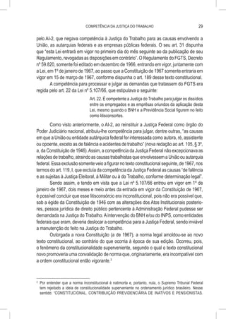 COMPETÊNCIA DA JUSTIÇA DO TRABALHO                                    29

pelo AI-2, que negava competência à Justiça do Trabalho para as causas envolvendo a
União, as autarquias federais e as empresas públicas federais. O seu art. 31 dispunha
que “esta Lei entrará em vigor no primeiro dia do mês seguinte ao da publicação de seu
Regulamento, revogadas as disposições em contrário”. O Regulamento do FGTS, Decreto
nº 59.820, somente foi editado em dezembro de 1966, entrando em vigor, juntamente com
a Lei, em 1º de janeiro de 1967, ao passo que a Constituição de 1967 somente entraria em
vigor em 15 de março de 1967, conforme dispunha o art. 189 desse texto constitucional.
        A competência para processar e julgar as demandas que tratassem do FGTS era
regida pelo art. 22 da Lei nº 5.107/66, que estipulava o seguinte:
                                    Art. 22. É competente a Justiça do Trabalho para julgar os dissídios
                                    entre os empregados e as emprêsas oriundos da aplicação desta
                                    Lei, mesmo quando o BNH e a Previdência Social figurem no feito
                                    como litisconsortes.
       Como visto anteriormente, o AI-2, ao reinstituir a Justiça Federal como órgão do
Poder Judiciário nacional, atribuiu-lhe competência para julgar, dentre outras, “as causas
em que a União ou entidade autárquica federal for interessada como autora, ré, assistente
ou opoente, exceto as de falência e acidentes de trabalho” (nova redação ao art. 105, § 3º,
a, da Constituição de 1946). Assim, a competência da Justiça Federal não excepcionava as
relações de trabalho, atraindo as causas trabalhistas que envolvessem a União ou autarquia
federal. Essa exclusão somente veio a figurar no texto constitucional seguinte, de 1967, nos
termos do art. 119, I, que excluía da competência da Justiça Federal as causas “de falência
e as sujeitas à Justiça Eleitoral, à Militar ou à do Trabalho, conforme determinação legal”.
       Sendo assim, e tendo em vista que a Lei nº 5.107/66 entrou em vigor em 1º de
janeiro de 1967, dois meses e meio antes da entrada em vigor da Constituição de 1967,
é possível concluir que esse litisconsórcio era inconstitucional, pois não era possível que,
sob a égide da Constituição de 1946 com as alterações dos Atos Institucionais posterio-
res, pessoa jurídica de direito público pertencente à Administração Federal pudesse ser
demandada na Justiça do Trabalho. A intervenção do BNH e/ou do INPS, como entidades
federais que eram, deveria deslocar a competência para a Justiça Federal, sendo inviável
a manutenção do feito na Justiça do Trabalho.
       Outorgada a nova Constituição (a de 1967), a norma legal amoldou-se ao novo
texto constitucional, ao contrário do que ocorria à época de sua edição. Ocorreu, pois,
o fenômeno da constitucionalidade superveniente, segundo o qual o texto constitucional
novo promoveria uma convalidação de norma que, originariamente, era incompatível com
a ordem constitucional então vigorante.3


3
    	 Por entender que a norma inconstitucional é natimorta e, portanto, nula, o Supremo Tribunal Federal
      tem rejeitado a ideia de constitucionalidade superveniente no ordenamento jurídico brasileiro. Nesse
      sentido: “CONSTITUCIONAL. CONTRIBUIÇÃO PREVIDENCIÁRIA DE INATIVOS E PENSIONISTAS.
 
