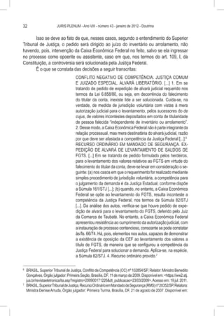 32                     JURIS PLENUM - Ano VIII - número 43 - janeiro de 2012 - Doutrina


       Isso se deve ao fato de que, nesses casos, segundo o entendimento do Superior
Tribunal de Justiça, o pedido será dirigido ao juízo do inventário ou arrolamento, não
havendo, pois, intervenção da Caixa Econômica Federal no feito, salvo se ela ingressar
no processo como opoente ou assistente, caso em que, nos termos do art. 109, I, da
Constituição, a controvérsia será solucionada pela Justiça Federal.
       É o que se constata das decisões a seguir transcritas:
                                    CONFLITO NEGATIVO DE COMPETÊNCIA. JUSTIÇA COMUM
                                    E JUIZADO ESPECIAL. ALVARÁ LIBERATÓRIO. [...] 1. Em se
                                    tratando de pedido de expedição de alvará judicial requerido nos
                                    termos da Lei 6.858/80, ou seja, em decorrência do falecimento
                                    do titular da conta, inexiste lide a ser solucionada. Cuida-se, na
                                    verdade, de medida de jurisdição voluntária com vistas à mera
                                    autorização judicial para o levantamento, pelos sucessores do de
                                    cujus, de valores incontestes depositados em conta de titularidade
                                    de pessoa falecida “independente de inventário ou arrolamento”.
                                    2. Desse modo, a Caixa Econômica Federal não é parte integrante da
                                    relação processual, mas mera destinatária do alvará judicial, razão
                                    por que deve ser afastada a competência da Justiça Federal [...].6
                                    RECURSO ORDINÁRIO EM MANDADO DE SEGURANÇA. EX-
                                    PEDIÇÃO DE ALVARÁ DE LEVANTAMENTO DE SALDOS DE
                                    FGTS. [...] Em se tratando de pedido formulado pelos herdeiros,
                                    para o levantamento dos valores relativos ao FGTS em virtude do
                                    falecimento do titular da conta, deve-se levar em consideração o se-
                                    guinte: (a) nos casos em que o requerimento for realizado mediante
                                    simples procedimento de jurisdição voluntária, a competência para
                                    o julgamento da demanda é da Justiça Estadual, conforme dispõe
                                    a Súmula 161/STJ [...]; (b) quando, no entanto, a Caixa Econômica
                                    Federal se opõe ao levantamento do FGTS, resulta inconteste a
                                    competência da Justiça Federal, nos termos da Súmula 82/STJ
                                    [...]. Da análise dos autos, verifica-se que houve pedido de expe-
                                    dição de alvará para o levantamento do FGTS, deferido pelo Juiz
                                    da Comarca de Taubaté. No entanto, a Caixa Econômica Federal
                                    apresentou resistência ao cumprimento da autorização judicial, com
                                    a instauração de processo contencioso, consoante se pode constatar
                                    às fls. 66/74. Há, pois, elementos nos autos, capazes de demonstrar
                                    a existência de oposição da CEF ao levantamento dos valores a
                                    título de FGTS, de maneira que se configurou a competência da
                                    Justiça Federal para solucionar a demanda. Aplica-se, na espécie,
                                    a Súmula 82/STJ. 4. Recurso ordinário provido.7

6
  	 BRASIL, Superior Tribunal de Justiça, Conflito de Competência (CC) nº 102854/SP, Relator: Ministro Benedito
    Gonçalves, Órgão julgador: Primeira Seção, Brasília, DF, 11 de março de 2009. Disponível em: <https://ww2.stj.
    jus.br/revistaeletronica/ita.asp?registro=200900171226&dt_publicacao=23/03/2009>. Acesso em: 19 jul. 2011.
7
  	 BRASIL, Superior Tribunal de Justiça, Recurso Ordinário em Mandado de Segurança (RMS) nº 20352/SP, Relatora:
    Ministra Denise Arruda, Órgão julgador: Primeira Turma, Brasília, DF, 21 de agosto de 2007. Disponível em:
 