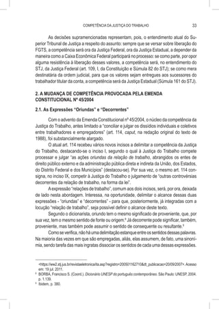 COMPETÊNCIA DA JUSTIÇA DO TRABALHO                                        33

        As decisões supramencionadas representam, pois, o entendimento atual do Su-
perior Tribunal de Justiça a respeito do assunto: sempre que se versar sobre liberação do
FGTS, a competência será ora da Justiça Federal, ora da Justiça Estadual, a depender da
maneira como a Caixa Econômica Federal participará no processo: se como parte, por opor
alguma resistência à liberação desses valores, a competência será, no entendimento do
STJ, da Justiça Federal (art. 109, I, da Constituição e Súmula 82 do STJ); se como mera
destinatária da ordem judicial, para que os valores sejam entregues aos sucessores do
trabalhador titular da conta, a competência será da Justiça Estadual (Súmula 161 do STJ).

2. A MUDANÇA DE COMPETÊNCIA PROVOCADA PELA EMENDA
CONSTITUCIONAL Nº 45/2004
2.1. As Expressões “Oriundas” e “Decorrentes”

        Com o advento da Emenda Constitucional nº 45/2004, o núcleo da competência da
Justiça do Trabalho, antes limitado a “conciliar e julgar os dissídios individuais e coletivos
entre trabalhadores e empregadores” (art. 114, caput, na redação original do texto de
1988), foi substancialmente alargado.
        O atual art. 114 recebeu vários novos incisos a delimitar a competência da Justiça
do Trabalho, destacando-se o inciso I, segundo o qual à Justiça do Trabalho compete
processar e julgar “as ações oriundas da relação de trabalho, abrangidos os entes de
direito público externo e da administração pública direta e indireta da União, dos Estados,
do Distrito Federal e dos Municípios” (destacou-se). Por sua vez, o mesmo art. 114 con-
signa, no inciso IX, competir à Justiça do Trabalho o julgamento de “outras controvérsias
decorrentes da relação de trabalho, na forma da lei”.
        A expressão “relações de trabalho”, comum aos dois incisos, será, por ora, deixada
de lado nesta abordagem. Interessa, na oportunidade, delimitar o alcance dessas duas
expressões - “oriundas” e “decorrentes” - para que, posteriormente, já integradas com a
locução “relação de trabalho”, seja possível definir o alcance deste texto.
        Segundo o dicionarista, oriundo tem o mesmo significado de proveniente, que, por
sua vez, tem o mesmo sentido de fonte ou origem.8 Já decorrente pode significar, também,
proveniente, mas também pode assumir o sentido de consequente ou resultante.9
        Como se verifica, não há uma delimitação estanque entre os sentidos dessas palavras.
Na maioria das vezes em que são empregadas, aliás, elas assumem, de fato, uma sinoní-
mia, sendo tarefa das mais ingratas dissociar os sentidos de cada uma dessas expressões.


    <https://ww2.stj.jus.br/revistaeletronica/ita.asp?registro=200501162710&dt_publicacao=20/09/2007>. Acesso
    em: 19 jul. 2011.
8
  	 BORBA, Francisco S. (Coord.). Dicionário UNESP do português contemporâneo. São Paulo: UNESP, 2004.
    p. 1.139.
9
  	 Ibidem, p. 380.
 