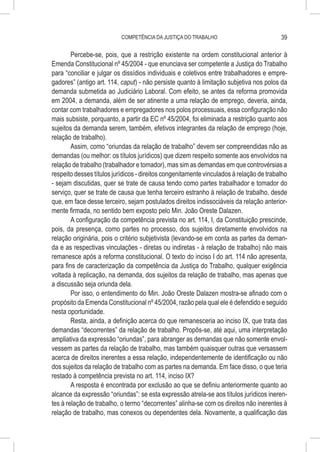 COMPETÊNCIA DA JUSTIÇA DO TRABALHO                            39

        Percebe-se, pois, que a restrição existente na ordem constitucional anterior à
Emenda Constitucional nº 45/2004 - que enunciava ser competente a Justiça do Trabalho
para “conciliar e julgar os dissídios individuais e coletivos entre trabalhadores e empre-
gadores” (antigo art. 114, caput) - não persiste quanto à limitação subjetiva nos polos da
demanda submetida ao Judiciário Laboral. Com efeito, se antes da reforma promovida
em 2004, a demanda, além de ser atinente a uma relação de emprego, deveria, ainda,
contar com trabalhadores e empregadores nos polos processuais, essa configuração não
mais subsiste, porquanto, a partir da EC nº 45/2004, foi eliminada a restrição quanto aos
sujeitos da demanda serem, também, efetivos integrantes da relação de emprego (hoje,
relação de trabalho).
        Assim, como “oriundas da relação de trabalho” devem ser compreendidas não as
demandas (ou melhor: os títulos jurídicos) que dizem respeito somente aos envolvidos na
relação de trabalho (trabalhador e tomador), mas sim as demandas em que controvérsias a
respeito desses títulos jurídicos - direitos congenitamente vinculados à relação de trabalho
- sejam discutidas, quer se trate de causa tendo como partes trabalhador e tomador do
serviço, quer se trate de causa que tenha terceiro estranho à relação de trabalho, desde
que, em face desse terceiro, sejam postulados direitos indissociáveis da relação anterior-
mente firmada, no sentido bem exposto pelo Min. João Oreste Dalazen.
        A configuração da competência prevista no art. 114, I, da Constituição prescinde,
pois, da presença, como partes no processo, dos sujeitos diretamente envolvidos na
relação originária, pois o critério subjetivista (levando-se em conta as partes da deman-
da e as respectivas vinculações - diretas ou indiretas - à relação de trabalho) não mais
remanesce após a reforma constitucional. O texto do inciso I do art. 114 não apresenta,
para fins de caracterização da competência da Justiça do Trabalho, qualquer exigência
voltada à replicação, na demanda, dos sujeitos da relação de trabalho, mas apenas que
a discussão seja oriunda dela.
        Por isso, o entendimento do Min. João Oreste Dalazen mostra-se afinado com o
propósito da Emenda Constitucional nº 45/2004, razão pela qual ele é defendido e seguido
nesta oportunidade.
        Resta, ainda, a definição acerca do que remanesceria ao inciso IX, que trata das
demandas “decorrentes” da relação de trabalho. Propôs-se, até aqui, uma interpretação
ampliativa da expressão “oriundas”, para abranger as demandas que não somente envol-
vessem as partes da relação de trabalho, mas também quaisquer outras que versassem
acerca de direitos inerentes a essa relação, independentemente de identificação ou não
dos sujeitos da relação de trabalho com as partes na demanda. Em face disso, o que teria
restado à competência prevista no art. 114, inciso IX?
        A resposta é encontrada por exclusão ao que se definiu anteriormente quanto ao
alcance da expressão “oriundas”: se esta expressão atrela-se aos títulos jurídicos ineren-
tes à relação de trabalho, o termo “decorrentes” alinha-se com os direitos não inerentes à
relação de trabalho, mas conexos ou dependentes dela. Novamente, a qualificação das
 