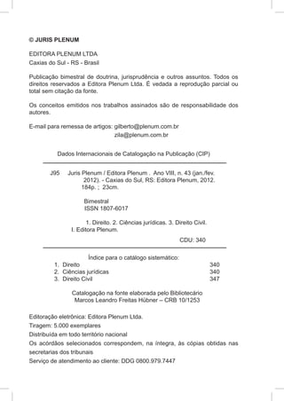 © JURIS PLENUM

EDITORA PLENUM LTDA
Caxias do Sul - RS - Brasil

Publicação bimestral de doutrina, jurisprudência e outros assuntos. Todos os
direitos reservados a Editora Plenum Ltda. É vedada a reprodução parcial ou
total sem citação da fonte.

Os conceitos emitidos nos trabalhos assinados são de responsabilidade dos
autores.

E-mail para remessa de artigos: gilberto@plenum.com.br
                                zila@plenum.com.br


             Dados Internacionais de Catalogação na Publicação (CIP)


        J95      Juris Plenum / Editora Plenum . Ano VIII, n. 43 (jan./fev.
                        2012). - Caxias do Sul, RS: Editora Plenum, 2012.
                       184p. ; 23cm.

            	          Bimestral
                       ISSN 1807-6017

        	                1. Direito. 2. Ciências jurídicas. 3. Direito Civil.    		
                  I. Editora Plenum.
                                                                 CDU: 340

                          Índice para o catálogo sistemático:
            1.	Direito	                                                         340
            2.	 Ciências jurídicas	                                             340
            3.	 Direito Civil	                                                  347

                  Catalogação na fonte elaborada pelo Bibliotecário
                   Marcos Leandro Freitas Hübner – CRB 10/1253

Editoração eletrônica: Editora Plenum Ltda.
Tiragem: 5.000 exemplares
Distribuída em todo território nacional
Os acórdãos selecionados correspondem, na íntegra, às cópias obtidas nas
secretarias dos tribunais
Serviço de atendimento ao cliente: DDG 0800.979.7447
 