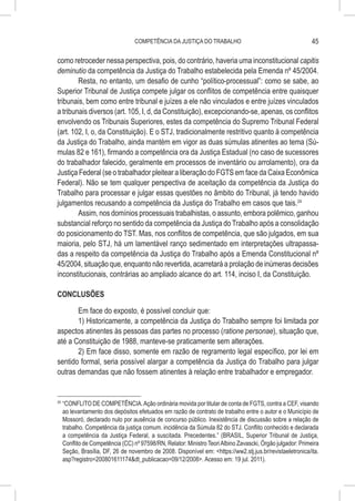 COMPETÊNCIA DA JUSTIÇA DO TRABALHO                                         45

como retroceder nessa perspectiva, pois, do contrário, haveria uma inconstitucional capitis
deminutio da competência da Justiça do Trabalho estabelecida pela Emenda nº 45/2004.
        Resta, no entanto, um desafio de cunho “político-processual”: como se sabe, ao
Superior Tribunal de Justiça compete julgar os conflitos de competência entre quaisquer
tribunais, bem como entre tribunal e juízes a ele não vinculados e entre juízes vinculados
a tribunais diversos (art. 105, I, d, da Constituição), excepcionando-se, apenas, os conflitos
envolvendo os Tribunais Superiores, estes da competência do Supremo Tribunal Federal
(art. 102, I, o, da Constituição). E o STJ, tradicionalmente restritivo quanto à competência
da Justiça do Trabalho, ainda mantém em vigor as duas súmulas atinentes ao tema (Sú-
mulas 82 e 161), firmando a competência ora da Justiça Estadual (no caso de sucessores
do trabalhador falecido, geralmente em processos de inventário ou arrolamento), ora da
Justiça Federal (se o trabalhador pleitear a liberação do FGTS em face da Caixa Econômica
Federal). Não se tem qualquer perspectiva de aceitação da competência da Justiça do
Trabalho para processar e julgar essas questões no âmbito do Tribunal, já tendo havido
julgamentos recusando a competência da Justiça do Trabalho em casos que tais.24
        Assim, nos domínios processuais trabalhistas, o assunto, embora polêmico, ganhou
substancial reforço no sentido da competência da Justiça do Trabalho após a consolidação
do posicionamento do TST. Mas, nos conflitos de competência, que são julgados, em sua
maioria, pelo STJ, há um lamentável ranço sedimentado em interpretações ultrapassa-
das a respeito da competência da Justiça do Trabalho após a Emenda Constitucional nº
45/2004, situação que, enquanto não revertida, acarretará a prolação de inúmeras decisões
inconstitucionais, contrárias ao ampliado alcance do art. 114, inciso I, da Constituição.

CONCLUSÕES

       Em face do exposto, é possível concluir que:
       1) Historicamente, a competência da Justiça do Trabalho sempre foi limitada por
aspectos atinentes às pessoas das partes no processo (ratione personae), situação que,
até a Constituição de 1988, manteve-se praticamente sem alterações.
       2) Em face disso, somente em razão de regramento legal específico, por lei em
sentido formal, seria possível alargar a competência da Justiça do Trabalho para julgar
outras demandas que não fossem atinentes à relação entre trabalhador e empregador.


24
     	“CONFLITO DE COMPETÊNCIA. Ação ordinária movida por titular de conta de FGTS, contra a CEF, visando
      ao levantamento dos depósitos efetuados em razão de contrato de trabalho entre o autor e o Município de
      Mossoró, declarado nulo por ausência de concurso público. Inexistência de discussão sobre a relação de
      trabalho. Competência da justiça comum. incidência da Súmula 82 do STJ. Conflito conhecido e declarada
      a competência da Justiça Federal, a suscitada. Precedentes.” (BRASIL, Superior Tribunal de Justiça,
      Conflito de Competência (CC) nº 97598/RN, Relator: Ministro Teori Albino Zavascki, Órgão julgador: Primeira
      Seção, Brasília, DF, 26 de novembro de 2008. Disponível em: <https://ww2.stj.jus.br/revistaeletronica/ita.
      asp?registro=200801611174&dt_publicacao=09/12/2008>. Acesso em: 19 jul. 2011).
 