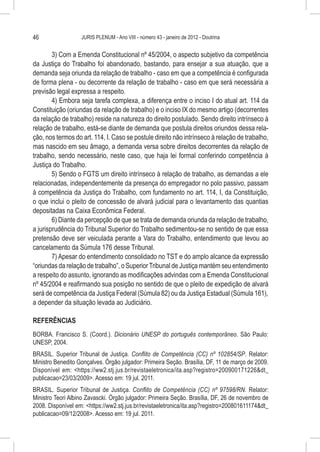 46                 JURIS PLENUM - Ano VIII - número 43 - janeiro de 2012 - Doutrina


        3) Com a Emenda Constitucional nº 45/2004, o aspecto subjetivo da competência
da Justiça do Trabalho foi abandonado, bastando, para ensejar a sua atuação, que a
demanda seja oriunda da relação de trabalho - caso em que a competência é configurada
de forma plena - ou decorrente da relação de trabalho - caso em que será necessária a
previsão legal expressa a respeito.
        4) Embora seja tarefa complexa, a diferença entre o inciso I do atual art. 114 da
Constituição (oriundas da relação de trabalho) e o inciso IX do mesmo artigo (decorrentes
da relação de trabalho) reside na natureza do direito postulado. Sendo direito intrínseco à
relação de trabalho, está-se diante de demanda que postula direitos oriundos dessa rela-
ção, nos termos do art. 114, I. Caso se postule direito não intrínseco à relação de trabalho,
mas nascido em seu âmago, a demanda versa sobre direitos decorrentes da relação de
trabalho, sendo necessário, neste caso, que haja lei formal conferindo competência à
Justiça do Trabalho.
        5) Sendo o FGTS um direito intrínseco à relação de trabalho, as demandas a ele
relacionadas, independentemente da presença do empregador no polo passivo, passam
à competência da Justiça do Trabalho, com fundamento no art. 114, I, da Constituição,
o que inclui o pleito de concessão de alvará judicial para o levantamento das quantias
depositadas na Caixa Econômica Federal.
        6) Diante da percepção de que se trata de demanda oriunda da relação de trabalho,
a jurisprudência do Tribunal Superior do Trabalho sedimentou-se no sentido de que essa
pretensão deve ser veiculada perante a Vara do Trabalho, entendimento que levou ao
cancelamento da Súmula 176 desse Tribunal.
        7) Apesar do entendimento consolidado no TST e do amplo alcance da expressão
“oriundas da relação de trabalho”, o Superior Tribunal de Justiça mantém seu entendimento
a respeito do assunto, ignorando as modificações advindas com a Emenda Constitucional
nº 45/2004 e reafirmando sua posição no sentido de que o pleito de expedição de alvará
será de competência da Justiça Federal (Súmula 82) ou da Justiça Estadual (Súmula 161),
a depender da situação levada ao Judiciário.

REFERÊNCIAS
BORBA. Francisco S. (Coord.). Dicionário UNESP do português contemporâneo. São Paulo:
UNESP, 2004.
BRASIL. Superior Tribunal de Justiça. Conflito de Competência (CC) nº 102854/SP. Relator:
Ministro Benedito Gonçalves. Órgão julgador: Primeira Seção. Brasília, DF, 11 de março de 2009.
Disponível em: <https://ww2.stj.jus.br/revistaeletronica/ita.asp?registro=200900171226&dt_
publicacao=23/03/2009>. Acesso em: 19 jul. 2011.
BRASIL. Superior Tribunal de Justiça. Conflito de Competência (CC) nº 97598/RN. Relator:
Ministro Teori Albino Zavascki. Órgão julgador: Primeira Seção. Brasília, DF, 26 de novembro de
2008. Disponível em: <https://ww2.stj.jus.br/revistaeletronica/ita.asp?registro=200801611174&dt_
publicacao=09/12/2008>. Acesso em: 19 jul. 2011.
 