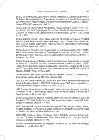COMPETÊNCIA DA JUSTIÇA DO TRABALHO                                 47

BRASIL. Superior Tribunal de Justiça. Recurso Ordinário em Mandado de Segurança (RMS) nº 20352/
SP. Relatora: Ministra Denise Arruda. Órgão julgador: Primeira Turma. Brasília, DF, 21 de agosto de
2007. Disponível em: <https://ww2.stj.jus.br/revistaeletronica/ita.asp?registro=200501162710&dt_pu-
blicacao=20/09/2007>. Acesso em: 19 jul. 2011.
BRASIL. Supremo Tribunal Federal. Ação Direta de Inconstitucionalidade (ADI) nº 2158/PR. Re-
lator: Ministro Dias Toffoli. Órgão julgador: Tribunal Pleno. Brasília, DF, 15 de setembro de 2010.
Disponível em: <http://www.stf.jus.br/portal/inteiroTeor/obterInteiroTeor.asp?id=617876>. Acesso
em: 19 jul. 2011.
BRASIL. Supremo Tribunal Federal. Agravo Regimental no Recurso Extraordinário nº 490676
AgR/MG. Relator: Ministro Ricardo Lewandowski. Órgão julgador: Primeira Turma. Brasília, DF,
09 de novembro de 2010. Disponível em: <http://www.stf.jus.br/portal/inteiroTeor/obterInteiroTeor.
asp?id=617049>. Acesso em: 19 jul. 2011.
BRASIL. Supremo Tribunal Federal. Representação por Inconstitucionalidade (RP) nº 946/DF.
Relator: Ministro Xavier de Albuquerque. Órgão julgador: Tribunal Pleno. Brasília, DF, 12 de maio
de 1977. Disponível em: <http://www.stf.jus.br/portal/inteiroTeor/obterInteiroTeor.asp?id=263721>.
Acesso em: 19 jul. 2011.
BRASIL. Tribunal Superior do Trabalho. Incidente de Uniformização Jurisprudencial em Recurso
de Revista nº TST-IUJ-RR-619872/00.2 (Recurso de Revista nº 619872-16.2000.5.12.5555).
Relator: Ministro João Oreste Dalazen. Órgão julgador: Tribunal Pleno. Brasília, DF, 05 de maio
de 2005. Disponível em: <http://aplicacao5.tst.jus.br/consultaunificada2/proc-RR%20-%20619872-
16.2000.5.12.5555>. Acesso em: 19 jul. 2011.
CINTRA, Antônio Carlos de Araújo; GRINOVER, Ada Pellegrini; DINAMARCO, Cândido Rangel.
Teoria geral do processo. 22. ed. São Paulo: Malheiros, 2006.
DALAZEN, João Oreste. A reforma do Judiciário e os novos marcos da competência material da
Justiça do Trabalho no Brasil. In: COUTINHO, Grijalbo Fernandes; FAVA, Marcos Neves (Coord.).
Nova competência da Justiça do Trabalho. São Paulo: LTr, 2005.
LIMA, Francisco Gérson Marques de. Explorando o sentido etimológico dos termos “oriundas” e
“decorrentes” do art. 114 da Constituição Federal. Revista do Tribunal Regional do Trabalho da 7ª
Região, Fortaleza, n. 29, jan./dez. 2006.
MELHADO, Reginaldo. Da dicotomia ao conceito aberto: as novas competências da Justiça do
Trabalho. In: COUTINHO, Grijalbo Fernandes; FAVA, Marcos Neves (Coord.). Justiça do Trabalho:
competência ampliada. São Paulo: LTr, 2005.
PINTO, José Augusto Rodrigues. A Emenda Constitucional 45/2004 e a Justiça do Trabalho: reflexos,
inovações e impactos. In: COUTINHO, Grijalbo Fernandes; FAVA, Marcos Neves (Coord.). Justiça
do Trabalho: competência ampliada. São Paulo: LTr, 2005.
SÜSSEKIND, Arnaldo. As relações individuais e coletivas de trabalho na reforma do Poder Judi-
ciário. In: COUTINHO, Grijalbo Fernandes; FAVA, Marcos Neves (Coord.). Justiça do Trabalho:
competência ampliada. São Paulo: LTr, 2005.
VILHENA, Paulo Emílio Ribeiro de. Os prejulgados, as súmulas e o TST. Revista de Informação
Legislativa, v. 14, n. 55, jul./set. 1977.
 