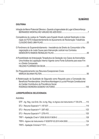 SUMÁRIO
DOUTRINA

Infração de Menor Potencial Ofensivo - Quando a Ingenuidade dá Lugar à Desconfiança
    BERNARDO MONTALVÃO VARJÃO DE AZEVEDO...................................................7

Competência da Justiça do Trabalho para Expedir Alvará Judicial Destinado à Libe-
  ração do FGTS Independentemente do Ajuizamento de Reclamação Trabalhista
  CLÁUDIO DIAS LIMA FILHO......................................................................................25

O Fenômeno do Superendividamento - Inexistência de Direito do Consumidor à Re-
   negociação e de Justa Causa para Intervenção Judicial nos Contratos
   DEMÓCRITO RAMOS REINALDO FILHO.................................................................49

A Possibilidade de Antecipação Terapêutica da Gestação nos Casos de Anencefalia:
   Uma Análise da Legislação Interna Vigente como Fonte Suficiente para esse Fim
   e o Direito Comparado
   HELENO FLORINDO DA SILVA.................................................................................63

Do Prequestionamento nos Recursos Excepcionais Cíveis
   MÁRCIA SILVANA FELTEN........................................................................................95

A Relativização da Qualidade de Segurado como Requisito para a Concessão dos
   Benefícios Previdenciários. Uma Nova Abordagem à Luz do Princípio Constitucional
   do Caráter Contributivo da Previdência Social
   RODRIGO MOREIRA SODERO VICTORIO............................................................105

JURISPRUDÊNCIA SELECIONADA

Acórdãos
    STF - Ag. Reg. nos Emb. Div. no Ag. Reg. no Agravo de Instrumento nº 725.078.........115
    STJ - Recurso Especial nº 1.187.637.............................................................................119
    STJ - Recurso Especial nº 1.267.402........................................................................123
    STJ - Recurso Especial nº 1.276.415........................................................................125
    TRF1 - Apelação Cível nº 2008.38.00.013639-2...........................................................128
    TRF4 - Agravo de Instrumento nº 0038787-03.2010.404.0000......................................134
    TRF5 - Apelação Criminal nº 7311..................................................................................137
 