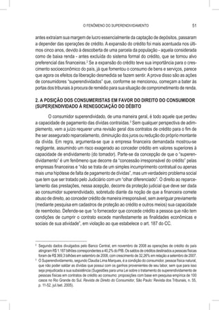 O FENÔMENO DO SUPERENDIVIDAMENTO                                             51

antes extraíam sua margem de lucro essencialmente da captação de depósitos, passaram
a depender das operações de crédito. A expansão do crédito foi mais acentuada nos últi-
mos cinco anos, devido à descoberta de uma parcela da população - aquela considerada
como de baixa renda - antes excluída do sistema formal do crédito, que se tornou alvo
preferencial das financeiras.2 Se a expansão do crédito teve sua importância para o cres-
cimento socioeconômico do país, já que fomentou o consumo de bens e serviços, parece
que agora os efeitos da liberação desmedida se fazem sentir. A prova disso são as ações
de consumidores “superendividados” que, conforme se mencionou, começam a bater às
portas dos tribunais à procura de remédio para sua situação de comprometimento de renda.

2. A POSIÇÃO DOS CONSUMERISTAS EM FAVOR DO DIREITO DO CONSUMIDOR
(SUPER)ENDIVIDADO À RENEGOCIAÇÃO DO DÉBITO

        O consumidor superendividado, de uma maneira geral, é todo aquele que perdeu
a capacidade de pagamento das dívidas contraídas.3 Sem qualquer perspectiva de adim-
plemento, vem a juízo requerer uma revisão geral dos contratos de crédito para o fim de
lhe ser assegurado reparcelamento, diminuição dos juros ou redução do próprio montante
da dívida. Em regra, argumenta-se que a empresa financeira demandada mostrou-se
negligente, assumindo um risco exagerado ao conceder crédito em valores superiores à
capacidade de endividamento (do tomador). Parte-se da concepção de que o “superen-
dividamento” é um fenômeno que decorre da “concessão irresponsável do crédito” pelas
empresas financeiras e “não se trata de um simples incumprimento contratual ou apenas
mais uma hipótese de falta de pagamento de dívidas”, mas um verdadeiro problema social
que tem que ser tratado pelo Judiciário com um “olhar diferenciado”. O direito ao reparce-
lamento das prestações, nessa acepção, decorre da proteção judicial que deve ser dada
ao consumidor superendividado, sobretudo diante da noção de que a financeira comete
abuso de direito, ao conceder crédito de maneira irresponsável, sem averiguar previamente
(mediante pesquisa em cadastros de proteção ao crédito e outros meios) sua capacidade
de reembolso. Defende-se que “o fornecedor que concede crédito a pessoa que não tem
condições de cumprir o contrato excede manifestamente as finalidades econômicas e
sociais de sua atividade”, em violação ao que estabelece o art. 187 do CC.



2
  	 Segundo dados divulgados pelo Banco Central, em novembro de 2008 as operações de crédito do país
    atingiram R$ 1.187 bilhões correspondentes a 40,2% do PIB. Os saldos de créditos destinados a pessoas físicas
    foram de R$ 369,3 bilhões em setembro de 2008, com crescimento de 32,26% em relação a setembro de 2007.
3
  	 O Superendividamento, segundo Claudia Lima Marques, é a condição do consumidor, pessoa física natural,
    que não poder saldar as dívidas que possui com os ganhos provenientes de seu labor, sem que para isso
    seja prejudicada a sua subsistência (Sugestões para uma Lei sobre o tratamento do superendividamento de
    pessoas físicas em contratos de crédito ao consumo: proposições com base em pesquisa empírica de 100
    casos no Rio Grande do Sul. Revista de Direito do Consumidor, São Paulo: Revista dos Tribunais, n. 55,
    p. 11-52, jul./set. 2005).
 
