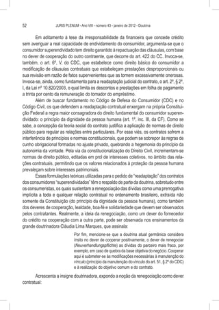 52                JURIS PLENUM - Ano VIII - número 43 - janeiro de 2012 - Doutrina


        Em aditamento à tese da irresponsabilidade da financeira que concede crédito
sem averiguar a real capacidade de endividamento do consumidor, argumenta-se que o
consumidor superendividado tem direito garantido à repactuação das cláusulas, com base
no dever de cooperação do outro contraente, que decorre do art. 422 do CC. Invoca-se,
também, o art. 6º, V, do CDC, que estabelece como direito básico do consumidor a
modificação de cláusulas contratuais que estabeleçam prestações desproporcionais ou
sua revisão em razão de fatos supervenientes que as tornem excessivamente onerosas.
Invoca-se, ainda, como fundamento para a readaptação judicial do contrato, o art. 2º, § 2º,
I, da Lei nº 10.820/2003, o qual limita os descontos e prestações em folha de pagamento
a trinta por cento da remuneração do tomador do empréstimo.
        Além de buscar fundamento no Código de Defesa do Consumidor (CDC) e no
Código Civil, os que defendem a readaptação contratual enxergam na própria Constitui-
ção Federal a regra maior consagradora do direito fundamental do consumidor superen-
dividado: o princípio da dignidade da pessoa humana (art. 1º, inc. III, da CF). Como se
sabe, a concepção da teoria social do contrato justifica a aplicação de normas de direito
público para regular as relações entre particulares. Por esse viés, os contratos sofrem a
interferência de princípios e normas constitucionais, que podem se sobrepor às regras de
cunho obrigacional formadas no ajuste privado, quebrando a hegemonia do princípio da
autonomia da vontade. Pela via da constitucionalização do Direito Civil, incrementam-se
normas de direito público, editadas em prol de interesses coletivos, no âmbito das rela-
ções contratuais, permitindo que os valores relacionados à proteção da pessoa humana
prevaleçam sobre interesses patrimoniais.
        Essas formulações teóricas utilizadas para o pedido de “readaptação” dos contratos
dos consumidores “superendividados” têm o respaldo de parte da doutrina, sobretudo entre
os consumeristas, os quais sustentam a renegociação das dívidas como uma prerrogativa
implícita a toda e qualquer relação contratual no ordenamento brasileiro, extraída não
somente da Constituição (do princípio da dignidade da pessoa humana), como também
dos deveres de cooperação, lealdade, boa-fé e solidariedade que devem ser observados
pelos contratantes. Realmente, a ideia da renegociação, como um dever do fornecedor
do crédito na cooperação com a outra parte, pode ser observada nos ensinamentos da
grande doutrinadora Cláudia Lima Marques, que assinala:
                              Por fim, mencione-se que a doutrina atual germânica considera
                              ínsito no dever de cooperar positivamente, o dever de renegociar
                              (Neuverhandlungspflichte) as dívidas do parceiro mais fraco, por
                              exemplo, em caso de quebra da base objetiva do negócio. Cooperar
                              aqui é submeter-se às modificações necessárias à manutenção do
                              vínculo (princípio da manutenção do vínculo do art. 51, § 2º do CDC)
                              e à realização do objetivo comum e do contrato.
       Acrescenta a insigne doutrinadora, expondo a noção da renegociação como dever
contratual:
 
