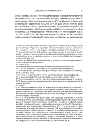 O FENÔMENO DO SUPERENDIVIDAMENTO                                            55

família”, vedando a penhora de imóvel residencial de casal ou entidade familiar por dívida
de qualquer natureza (art. 1º) e estendendo a garantia da impenhorabilidade a todos os
equipamentos e móveis que guarnecem a casa (art. 2º).10 Ainda quando se elimina a via
executória para o pagamento da dívida, nos casos em que o tomador do crédito aceita
voluntariamente, em contrato, que as mensalidades do empréstimo sejam adimplidas me-
diante desconto direto em folha de pagamento (modalidade conhecida como “empréstimo
consignado”), a Lei limita os descontos a trinta por cento da sua remuneração (art. 2º, § 2º,
I, da Lei nº 10.820/2003).11 Se o desconto é feito em conta bancária em que o contraente
recebe o seu salário (“conta salarial”), mesmo assim não há risco de que sua subsistência



    II - os móveis, pertences e utilidades domésticas que guarnecem a residência do executado, salvo os de
    elevado valor ou que ultrapassem as necessidades comuns correspondentes a um médio padrão de vida;
    III - os vestuários, bem como os pertences de uso pessoal do executado, salvo se de elevado valor;
    IV - os vencimentos, subsídios, soldos, salários, remunerações, proventos de aposentadoria, pensões,
    pecúlios e montepios; as quantias recebidas por liberalidade de terceiro e destinadas ao sustento do devedor
    e sua família, os ganhos de trabalhador autônomo e os honorários de profissional liberal, observado o
    disposto no § 3º deste artigo;
    V - os livros, as máquinas, as ferramentas, os utensílios, os instrumentos ou outros bens móveis necessários
    ou úteis ao exercício de qualquer profissão;
    VI - o seguro de vida;
    VII - os materiais necessários para obras em andamento, salvo se essas forem penhoradas;
    VIII - a pequena propriedade rural, assim definida em lei, desde que trabalhada pela família;
    IX - os recursos públicos recebidos por instituições privadas para aplicação compulsória em educação,
    saúde ou assistência social;
    X - até o limite de 40 (quarenta) salários mínimos, a quantia depositada em caderneta de poupança;
    XI - os recursos públicos do fundo partidário recebidos, nos termos da lei, por partido político.
    § 1º A impenhorabilidade não é oponível à cobrança do crédito concedido para a aquisição do próprio bem.
    § 2º O disposto no inciso IV do caput deste artigo não se aplica no caso de penhora para pagamento de
    prestação alimentícia.
    § 3º (vetado)”.
10
   	O STJ, interpretando esses dispositivos, tem ampliado a garantia a praticamente todos os utensílios e
    eletrodomésticos existentes na casa (único imóvel residencial) do devedor, a exemplo de televisão, fogão,
    geladeira, computador, etc. Para a Corte Superior, só são penhoráveis esses equipamentos se existentes
    em duplicidade. Tudo o mais que existir em forma de um único item, à exceção de obras de arte e adornos
    suntuosos, não pode ser penhorado.
11
   	A Lei nº 10.820, de 17 de dezembro de 2003, dispôs sobre a autorização para desconto de prestações
    em folha de pagamento. Estabelece esta Lei que os empregados podem autorizar o desconto em folha de
    pagamento dos valores referentes a empréstimos, financiamentos e operações de arrendamento mercantil
    concedidos por instituições financeiras e sociedades de arrendamento mercantil (art. 1º). O desconto pode,
    inclusive, incidir sobre verbas rescisórias, desde que limitado a 30% (§ 1º do mesmo artigo). Os inativos
    (aposentados e pensionistas) que recebem benefícios pelo INSS também estão autorizados pela Lei a
    contratar empréstimos mediante desconto em folha (art. 6º). Já em relação aos servidores públicos civis
    (da União), o Decreto nº 4.961, de 20 de janeiro de 2004, que regulamenta o art. 45 da Lei nº 8.112, de 11
    de dezembro de 1990, também permite que eles autorizem consignações em suas folhas de pagamento,
    para cobertura de certos tipos de empréstimo (a exemplo de financiamentos para aquisição de imóveis
    residenciais e empréstimo concedido por entidade de previdência privada), mas desde que a soma mensal
    das consignações não exceda valor correspondente a 30% dos vencimentos (art. 11).
 