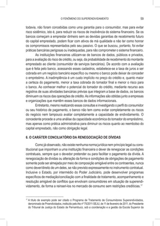 O FENÔMENO DO SUPERENDIVIDAMENTO                                           59

todavia, não foram concebidas como uma garantia para o consumidor, mas para evitar
risco sistêmico, isto é, para reduzir os riscos de insolvência do sistema financeiro. Se os
bancos começam a emprestar dinheiro sem as devidas garantias de recebimento futuro
do capital emprestado, podem ficar com ativos de má qualidade e não ter como honrar
os compromissos representados pelo seu passivo. O que se buscou, portanto, foi evitar
práticas bancárias perigosas ou inadequadas, para não comprometer o sistema financeiro.
        As instituições financeiras utilizam-se de bancos de dados, públicos e privados,
para a avaliação do risco de crédito, ou seja, da probabilidade de recebimento do montante
emprestado ao cliente (consumidor de serviços bancários). De acordo com a avaliação
que é feita pelo banco, acessando esses cadastros, estabelece-se a taxa de juros a ser
cobrada em um negócio bancário específico ou mesmo o banco pode deixar de conceder
o empréstimo. A inadimplência é um custo implícito no preço do crédito e, quanto maior
a certeza do pagamento, menor a taxa cobrada do tomador final e menor o risco para
o banco. Ao conhecer melhor o potencial do tomador do crédito, mediante recurso aos
registros de suas atividades bancárias prévias que integram a base de dados, os bancos
diminuem os riscos das operações de crédito. As informações são obtidas junto a empresas
e organizações que mantêm esses bancos de dados informacionais.
        Entretanto, mesmo realizando essas consultas e investigando o perfil do consumidor
ou seu histórico de pagamento, o banco não tem como evitar completamente os riscos
do negócio nem tampouco avaliar completamente a capacidade de endividamento. O
concedente procede a uma análise da capacidade econômica do tomador do empréstimo,
mas apenas como prática administrativa para diminuir os riscos quanto ao reembolso do
capital emprestado, não como obrigação legal.

6. O CARÁTER CONCILIATÓRIO DA RENEGOCIAÇÃO DE DÍVIDAS

        Como já observado, não existe nenhuma norma jurídica nem princípio legal ou cons-
titucional que imponham a uma instituição financeira o dever de renegociar as condições
contratuais, sempre que o devedor pretender ou para facilitar o pagamento da dívida. A
renegociação de dívidas ou alteração da forma e condições de obrigações de pagamento
somente pode ser almejada por meio de composição amigável entre os contraentes, nunca
como dever/direito de um deles, se não previsto expressamente no instrumento contratual.
Inclusive o Estado, por intermédio do Poder Judiciário, pode desenvolver programas
específicos de mediação/conciliação com a finalidade de tratamento, acompanhamento e
resolução amigável de conflitos que envolvam consumidores em situação de superendi-
vidamento, de forma a reinseri-los no mercado de consumo sem restrições creditícias.17


17
     	A título de exemplo pode ser citado o Programa de Tratamento de Consumidores Superendividados,
      denominado de Proendividados, instituído pelo Ato nº 75/2011-SEJU, de 11 de fevereiro de 2011, do Presidente
      do Tribunal de Justiça do Estado de Pernambuco, sob a coordenação e a gestão da Escola Superior da
 