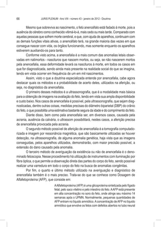 66                JURIS PLENUM - Ano VIII - número 43 - janeiro de 2012 - Doutrina


        Mesmo que sobreviva ao nascimento, o feto anencéfalo está fadado à morte, pois a
ausência do cérebro como conhecido vitimá-lo-á, mais cedo ou mais tarde. Comparado com
aquelas pessoas que sofrem morte cerebral, e que, com ajuda de aparelhos, continuam com
as demais funções vitais ativas, o anencéfalo terá, na grande maioria das vezes em que
consegue nascer com vida, os órgãos funcionando, mas somente enquanto os aparelhos
estiverem auxiliando-os para tanto.
        Conforme visto acima, a anencefalia é a mais comum das anomalias letais obser-
vadas em natimortos - nascituros que nascem mortos, ou seja, se não nascerem mortos
pela anencefalia, essa deformidade levará os nascituros à morte, em todos os casos em
que for diagnosticada, sendo ainda mais presente na realidade social do que se imagina,
tendo em vista ocorrer em frequência de um em mil nascimentos.
        Assim, visto o que a doutrina especializada entende por anencefalia, cabe agora
destacar quais os métodos e a probabilidade de acerto deles, utilizados na aferição, ou
seja, no diagnóstico da anencefalia.
        O primeiro desses métodos é a ultrassonografia, que é a modalidade mais básica
para a obtenção de imagens na avaliação do feto, tendo em vista sua ampla disponibilidade
e custo baixo. Nos casos de anencefalia é possível, pela ultrassonografia, que sejam diag-
nosticadas, dentre outras coisas, medidas precisas do diâmetro biparietal (DBP) do crânio
do feto, o que possibilita uma estimativa bastante segura da idade e do comprimento do feto.
        Diante disso, bem como pela anencefalia ser, em diversos casos, causada pela
acrania, ausência da calvária, o ultrassom possibilitará, nestes casos, a aferição precisa
de anencefalia provocada pela acrania.
        O segundo método possível de aferição de anencefalia é a tomografia computado-
rizada e imagem por ressonância magnética, que são basicamente utilizadas se houver
detecção, na ultrassonografia, de alguma anomalia genética, haja vista que as imagens
conseguidas, pelos aparelhos utilizados, demonstrarão, com maior precisão possível, a
extensão do dano causado pela anomalia.
        O terceiro método de averiguação da existência ou não de anencefalia é o deno-
minado fetoscopia. Nesse procedimento há utilização de instrumentos com iluminação por
fibra óptica, o que permite a observação direta das partes do corpo do feto, sendo possível
realizar uma varredura em todo o corpo do feto na busca de anomalias congênitas.
        Por fim, o quarto e último método utilizado na averiguação e diagnóstico de
anencefalia também é o mais preciso. Trata-se do que se conhece como Dosagem de
Alfafetoproteína (AFP), que consiste em:
                              A Alfafetoproteína (AFP) é uma glicoproteína sintetizada pelo fígado
                              fetal, pelo saco vitelino e pelo intestino do feto. A AFP está presente
                              em alta concentração no soro do feto, onde atinge seu máximo 14
                              semanas após o UPMN. Normalmente, pequenas quantidades de
                              AFP entram no líquido amniótico. A concentração de AFP no líquido
                              amniótico que envolve os fetos com defeitos abertos no tubo neural
 