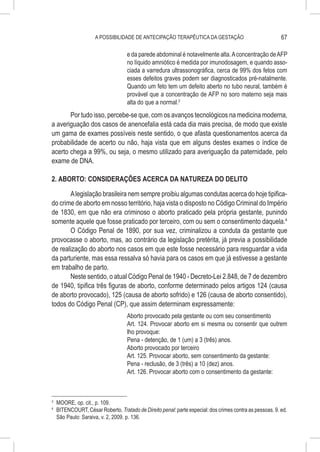 A POSSIBILIDADE DE ANTECIPAÇÃO TERAPÊUTICA DA GESTAÇÃO                               67

                                     e da parede abdominal é notavelmente alta. A concentração de AFP
                                     no líquido amniótico é medida por imunodosagem, e quando asso-
                                     ciada a varredura ultrassonográfica, cerca de 99% dos fetos com
                                     esses defeitos graves podem ser diagnosticados pré-natalmente.
                                     Quando um feto tem um defeito aberto no tubo neural, também é
                                     provável que a concentração de AFP no soro materno seja mais
                                     alta do que a normal.3
       Por tudo isso, percebe-se que, com os avanços tecnológicos na medicina moderna,
a averiguação dos casos de anencefalia está cada dia mais precisa, de modo que existe
um gama de exames possíveis neste sentido, o que afasta questionamentos acerca da
probabilidade de acerto ou não, haja vista que em alguns destes exames o índice de
acerto chega a 99%, ou seja, o mesmo utilizado para averiguação da paternidade, pelo
exame de DNA.

2. ABORTO: CONSIDERAÇÕES ACERCA DA NATUREZA DO DELITO

       A legislação brasileira nem sempre proibiu algumas condutas acerca do hoje tipifica-
do crime de aborto em nosso território, haja vista o disposto no Código Criminal do Império
de 1830, em que não era criminoso o aborto praticado pela própria gestante, punindo
somente aquele que fosse praticado por terceiro, com ou sem o consentimento daquela.4
       O Código Penal de 1890, por sua vez, criminalizou a conduta da gestante que
provocasse o aborto, mas, ao contrário da legislação pretérita, já previa a possibilidade
de realização do aborto nos casos em que este fosse necessário para resguardar a vida
da parturiente, mas essa ressalva só havia para os casos em que já estivesse a gestante
em trabalho de parto.
       Neste sentido, o atual Código Penal de 1940 - Decreto-Lei 2.848, de 7 de dezembro
de 1940, tipifica três figuras de aborto, conforme determinado pelos artigos 124 (causa
de aborto provocado), 125 (causa de aborto sofrido) e 126 (causa de aborto consentido),
todos do Código Penal (CP), que assim determinam expressamente:
                                     Aborto provocado pela gestante ou com seu consentimento
                                     Art. 124. Provocar aborto em si mesma ou consentir que outrem
                                     lho provoque:
                                     Pena - detenção, de 1 (um) a 3 (três) anos.
                                     Aborto provocado por terceiro
                                     Art. 125. Provocar aborto, sem consentimento da gestante:
                                     Pena - reclusão, de 3 (três) a 10 (dez) anos.
                                     Art. 126. Provocar aborto com o consentimento da gestante:



3
    	 MOORE, op. cit., p. 109.
4
    	 BITENCOURT, César Roberto. Tratado de Direito penal: parte especial: dos crimes contra as pessoas. 9. ed.
      São Paulo: Saraiva, v. 2, 2009. p. 136.
 