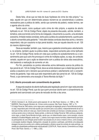 72                     JURIS PLENUM - Ano VIII - número 43 - janeiro de 2012 - Doutrina


         Desta feita, vê-se que se trata de duas hipóteses de crime de mão própria,10 ou
seja, aquele em que em determinada pessoa reúnem-se as características e poderes
necessários para a prática do delito, sendo que somente ela poderá, nestes termos, ser
o agente ativo do crime.
         Sendo assim, como qualquer outro crime de mão própria, a espécie de aborto
tipificado no art. 124 do Código Penal, objeto da presente discussão, admite, também, a
tentativa, esta ocorrendo como forma de instigação, induzimento ou auxílio, uma atividade
acessória, limitada nestas condutas, tanto para a prática do autoabortamento, quanto para
o aborto consentido pela gestante.11 Indo além destas condutas descritas acima, o terceiro
responderá, não por coautoria no tipo penal aludido, mas por aquele descrito no art. 126
do mesmo diploma legal.
         Deve-se ressaltar, também, que, mesmo que a gestante consinta para o abortamento
e, no entanto, também ajude na prática deste, responderá somente pelo crime tipificado
no art. 124 do Código Penal, tendo em vista que a prática do autoabortamento ou o con-
sentimento para que outro lhe provoque é crime de múltiplas ações, ou seja, de conteúdo
variado, aquele em que a ação se desenvolve com a prática de vários atos executórios,
não bastando a realização de somente um ato.
         Por fim, percebidos os pontos relevantes acima delineados acerca da prática do
tipo penal do art. 124 do Código Penal, deve-se ainda destacar que o citado tipo penal não
aceita a coautoria com o terceiro que porventura praticar o abortamento com o consenti-
mento da gestante, haja vista que este responderá pelo tipo penal do art. 126 do Código
Penal, o que demonstra uma exceção à Teoria Monista da Ação.12

2.4.2. Aborto provocado sem consentimento da gestante

        A segunda espécie de aborto tipificada pela legislação penal em vigor está prevista
no art. 125 do Código Penal, que diz que quem provocar aborto sem o consentimento da
gestante será sancionado com pena de reclusão de três a dez anos.


10
   	JESUS, Damásio E. de. Direito penal: parte especial. 22. ed. São Paulo: Saraiva, v. 2, 1999. p. 186.
11
  	BARROS, Flávio Augusto Monteiro de. Crimes contra a pessoa. São Paulo: Saraiva, 1997. p. 73.
12
   	O Código Penal de 1940 adotou como regra para a aplicação da legislação penal a Teoria Monista da Ação,
    ou seja, responderá pelo crime todo aquele que concorrer para a sua prática, independentemente de ser ou
    não autor do fato, tendo em vista que, mesmo tendo sido cometido por diversas e variadas pessoas, o crime
    continua sendo único e indivisível. Neste sentido, a reforma do Código Penal de 1984 continuou adotando,
    como regra, a citada Teoria Monista da Ação, sendo que, em determinados casos, como exceção, a teoria
    adotada é a Dualista Mitigada, senão veja: “[...] adotou como regra a teoria monística, determinando que todos
    os participantes de uma infração penal incidem nas sanções de um único e mesmo crime e, como exceção,
    a concepção dualista mitigada, distinguindo a atuação de autores e partícipes, permitindo uma adequada
    dosagem da pena de acordo com a efetiva participação e eficácia causal da conduta de cada partícipe, na
    medida da culpabilidade perfeitamente individualizada” (COSTA JR., Paulo José da. Comentários ao Código
    Penal. São Paulo: Saraiva, v. 1, 1986. p. 232).
 