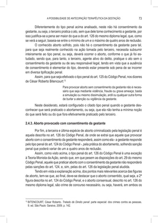 A POSSIBILIDADE DE ANTECIPAÇÃO TERAPÊUTICA DA GESTAÇÃO                         73

        Diferentemente do tipo penal acima analisado, neste não há consentimento da
gestante, ou seja, o terceiro pratica o ato, sem que dele tome conhecimento a gestante, por
isso justifica-se a pena ser maior do que a do art. 126 do mesmo diploma legal, que, como
se verá a seguir, baseia-se entre o mínimo de um e o máximo de quatro anos de reclusão.
        O conhecido aborto sofrido, pois não há o consentimento da gestante para tal,
para que seja realmente conhecido na ação tomada pelo terceiro, necessita subsumir
inteiramente ao tipo penal, ou seja, deverá ocorrer o aborto, conforme o que já foi es-
tudado, sendo que, para tanto, o terceiro, agente ativo do delito, pratique o ato sem o
consentimento da gestante ou de seu responsável legal, tendo em vista que a ausência
de consentimento é elementar do tipo, devendo estar presente sob pena de se incorrer
em diversa tipificação penal.
        Assim, para que seja efetivado o tipo penal do art. 125 do Código Penal, nos dizeres
de César Roberto Bitencourt:13
                                   Para provocar aborto sem consentimento da gestante não é neces-
                                   sário que seja mediante violência, fraude ou grave ameaça; basta
                                   a simulação ou mesmo dissimulação, ardil ou qualquer outra forma
                                   de burlar a atenção ou vigilância da gestante.
      Neste desiderato, estará configurado o citado tipo penal quando a gestante des-
conhecer que será praticado o abortamento, ou seja, que ela não tenha a mínima noção
do que será feito ou do que fora efetivamente praticado pelo terceiro.

2.4.3. Aborto provocado com consentimento da gestante

        Por fim, a terceira e última espécie de aborto criminalizado pela legislação penal é
aquela descrita no art. 126 do Código Penal, de onde se extrai que aquele que provocar
aborto com o consentimento da gestante responderá, assim como ela - a gestante responde
pelo tipo penal do art. 124 do Código Penal -, pela prática do abortamento, sofrendo sanção
penal que poderá variar de um a quatro anos de reclusão.
        Assim, como visto acima, o tipo penal do art. 126 do Código Penal é uma exceção
à Teoria Monista da Ação, sendo que, em que pesem as disposições do art. 29 do mesmo
Código Penal, aquele que praticar aborto com o consentimento da gestante não responderá
pelas sanções do art. 124, e, sim, pelas do art. 126 da legislação penal aludida.
        Tendo em vista a explanação acima, dos pontos mais relevantes acerca das figuras
de aborto, tem-se que, ao final, deve-se destacar que o aborto consentido, qual seja, a 2ª
figura descrita no art. 124 do Código Penal, e o aborto consensual, descrito no art. 126 do
mesmo diploma legal, são crime de concurso necessário, ou seja, haverá, em ambos os



13
     	BITENCOURT, César Roberto. Tratado de Direito penal: parte especial: dos crimes contra as pessoas.
      9. ed. São Paulo: Saraiva, 2009. p. 142.
 