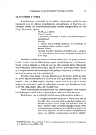 A POSSIBILIDADE DE ANTECIPAÇÃO TERAPÊUTICA DA GESTAÇÃO                          75

2.6. Consumação e Tentativa

       A verificação da consumação, ou da tentativa, nos crimes em geral é de suma
importância, tendo em vista que a imputação das penas para cada um dos crimes, con-
sumado ou tentado, será diferentemente analisada, conforme de depreende do art. 14 do
Código Penal, senão vejamos:
                                   Art. 14. Diz-se o crime:
                                   Crime Consumado
                                   I - consumado, quando nele se reúnem todos os elementos de sua
                                   definição legal;
                                   Tentativa
                                   II - tentado, quando, iniciada a execução, não se consuma por
                                   circunstâncias alheias à vontade do agente.
                                   Pena de Tentativa
                                   Parágrafo único. Salvo disposição em contrário, pune-se a tentativa
                                   com a pena correspondente ao crime consumado, diminuída de um
                                   a dois terços.
        Desta feita, haverá consumação no crime de aborto quando, em quaisquer de suas
formas, ocorrer a perda da vida intrauterina, pouco importando que ela ocorra dentro ou
fora do ventre da gestante ou, ainda, se houve ou não a expulsão do feto. Resumindo,
consumado estará o aborto, em qualquer de suas espécies, quando se perder o embrião
ou o feto por condutas dolosamente praticadas pela própria gestante para esse fim, ou
por terceiros, com ou sem o seu consentimento.
        Ressalta-se que, para a verificação da consumação do crime de aborto, a análise
das provas das condutas abortivas é essencial, de modo que, sendo o aborto um crime
material - crime que deixa vestígios, alterando o mundo fático em sua volta -, a prova
bastante para a sua comprovação é a realização do exame de corpo de delito, nos termos
do art. 158 e seguintes do Código de Processo Penal.
        Assim, a realização da prova testemunhal para a comprovação do crime de aborto
é insuficiente para a verificação da consumação ou da tentativa deste tipo penal.
        Neste ínterim, para a verificação tanto da consumação quanto da tentativa, é:
                                   [...] indispensável comprovar que o feto ou embrião, isto é, o ser em
                                   formação, estava vivo quando a ação abortiva foi praticada e que foi
                                   esta que lhe produziu a morte, ou seja, é necessária uma relação de
                                   causa e efeito entre a ação e o resultado produzido. Em outros termos,
                                   o emprego de meios abortivos, por si só, é insuficiente para concluir,
                                   com certeza, a produção do crime de aborto. É indispensável que
                                   se prove que o aborto é consequência do meio abortivo utilizado.15



15
     	BITENCOURT, César Roberto. Tratado de Direito penal: parte especial: dos crimes contra as pessoas.
      9. ed. São Paulo: Saraiva, 2009. p. 143.
 