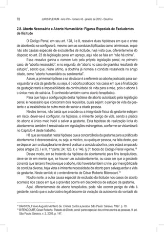 78                       JURIS PLENUM - Ano VIII - número 43 - janeiro de 2012 - Doutrina


2.8. Aborto Necessário e Aborto Humanitário: Figuras Especiais de Excludentes
de Ilicitude

        O Código Penal, em seu art. 128, I e II, ressalva duas hipóteses em que o crime
de aborto não se configurará, mesmo com as condutas tipificadas como criminosas, o que
não são causas especiais de excludentes de ilicitude, haja vista que, diferentemente do
disposto no art. 23 da legislação penal em apreço, aqui não se fala em “não há crime”.
        Essa ressalva ganha o nomem iuris pela própria legislação penal, no primeiro
caso, de “aborto necessário”, e no segundo, de “aborto no caso de gravidez resultante de
estupro”, sendo que, neste último, a doutrina já nomeia a conduta ressalvada no artigo
citado, como “aborto humanitário ou sentimental”.
        Assim, a primeira hipótese a se destacar é a referente ao aborto praticado para sal-
vaguardar a vida da gestante, ou seja, é o aborto praticado nos casos em que a finalização
da gestação trará a impossibilidade da continuidade da vida para a mãe, pois o aborto é
o único meio de salvá-la. É conhecido também como aborto terapêutico.
        Para que haja a configuração desta hipótese de aborto autorizado pela legislação
penal, é necessário que concorram dois requisitos, quais sejam: o perigo de vida da ges-
tante e a inexistência de outro meio de salvar a citada pessoa.
        Nestes termos, não basta que a saúde ou a integridade física da gestante estejam
em risco, dever-se-á configurar, na hipótese, o iminente perigo de vida, sendo a prática
do aborto o único meio hábil a salvar a gestante. Esta hipótese de realização lícita do
abortamento também é ressalvada em legislações estrangeiras, conforme se vislumbrará
no Capítulo 4 deste trabalho.
        Há que se ressaltar nesta hipótese que a concordância da gestante para a prática do
abortamento é desnecessária, ou seja, o médico, ou qualquer pessoa, na falta deste, que
se deparar com a situação a lume deverá praticar a conduta abortiva, pois estará amparado
pelos artigos 23, I e III, 1ª parte; 24; 128, I; e 146, § 3º, todos do Código Penal vigente.18
        Desse modo, em se tratando da hipótese de abortamento para fins terapêuticos,
deve-se ter em mente que, se houver um autoabortamento, ou caso em que a gestante
consinta que terceiro lhe provoque o aborto, não haverá também crime, por inexigibilidade
de conduta diversa, haja vista a iminente necessidade do aborto para salvaguardar a vida
da gestante. Neste sentido é o entendimento de César Roberto Bitencourt.19
        Noutro norte, a outra causa especial de exclusão da ilicitude nos casos de aborto
acontece nos casos em que a gravidez ocorre em decorrência de estupro da gestante.
        Aqui, diferentemente do aborto terapêutico, pode não ocorrer perigo de vida à
gestante, sendo que o autorizativo legal decorre da violação da autonomia da vontade da


18
     	BARROS, Flávio Augusto Monteiro de. Crimes contra a pessoa. São Paulo: Saraiva, 1997. p. 79.
19
     	BITENCOURT, César Roberto. Tratado de Direito penal: parte especial: dos crimes contra as pessoas. 9. ed.
      São Paulo: Saraiva, v. 2, 2009. p. 147.
 