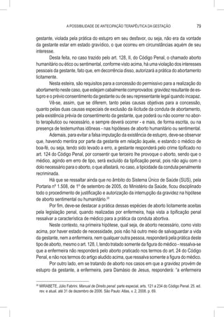 A POSSIBILIDADE DE ANTECIPAÇÃO TERAPÊUTICA DA GESTAÇÃO                                79

gestante, violada pela prática do estupro em seu desfavor, ou seja, não era da vontade
da gestante estar em estado gravídico, o que ocorreu em circunstâncias aquém de seu
interesse.
        Desta feita, no caso trazido pelo art. 128, II, do Código Penal, o chamado aborto
humanitário ou ético ou sentimental, conforme visto acima, há uma violação dos interesses
pessoais da gestante, fato que, em decorrência disso, autorizará a prática do abortamento
licitamente.
        Nesta esteira, são requisitos para a concessão do permissivo para a realização do
abortamento neste caso, que estejam cabalmente comprovados: gravidez resultante de es-
tupro e o prévio consentimento da gestante ou de seu representante legal quando incapaz.
        Vê-se, assim, que se diferem, tanto pelas causas objetivas para a concessão,
quanto pelas duas causas especiais de exclusão da ilicitude da conduta de abortamento,
pela existência prévia de consentimento da gestante, que poderá ou não ocorrer no abor-
to terapêutico ou necessário, e sempre deverá ocorrer - e mais, de forma escrita, ou na
presença de testemunhas idôneas - nas hipóteses de aborto humanitário ou sentimental.
        Ademais, para evitar a falsa imputação da existência de estupro, deve-se observar
que, havendo mentira por parte da gestante em relação àquele, e estando o médico de
boa-fé, ou seja, tendo sido levado a erro, a gestante responderá pelo crime tipificado no
art. 124 do Código Penal, por consentir que terceiro lhe provoque o aborto, sendo que o
médico, agindo em erro de tipo, será excluído da tipificação penal, pois não agiu com o
dolo necessário para o aborto, o que afastará, no caso, a tipicidade da conduta penalmente
recriminada.
        Há que se ressaltar ainda que no âmbito do Sistema Único de Saúde (SUS), pela
Portaria nº 1.508, de 1º de setembro de 2005, do Ministério da Saúde, ficou disciplinado
todo o procedimento de justificação e autorização da interrupção da gravidez na hipótese
de aborto sentimental ou humanitário.20
        Por fim, deve-se destacar a prática dessas espécies de aborto licitamente aceitas
pela legislação penal, quando realizadas por enfermeira, haja vista a tipificação penal
ressalvar a característica de médico para a prática da conduta abortiva.
        Neste contexto, na primeira hipótese, qual seja, de aborto necessário, como visto
acima, por haver estado de necessidade, pois não há outro meio de salvaguardar a vida
da gestante, nem a enfermeira, nem qualquer outra pessoa, responderá pela prática deste
tipo de aborto, mesmo o art. 128, I, tendo tratado somente da figura do médico - ressalva-se
que a enfermeira não responderá pelo aborto praticado nos termos do art. 24 do Código
Penal, e não nos termos do artigo aludido acima, que ressalva somente a figura do médico.
        Por outro lado, em se tratando de aborto nos casos em que a gravidez provém de
estupro da gestante, a enfermeira, para Damásio de Jesus, responderá: “a enfermeira

20
     	MIRABETE, Júlio Fabrini. Manual de Direito penal: parte especial, arts. 121 a 234 do Código Penal. 25. ed.
      rev. e atual. até 31 de dezembro de 2006. São Paulo: Atlas, v. 2, 2008. p. 69.
 