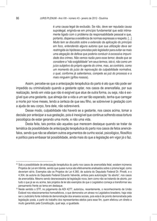 86                    JURIS PLENUM - Ano VIII - número 43 - janeiro de 2012 - Doutrina


                                   é uma causa legal de exclusão. Se não, deve ser reputada causa
                                   supralegal, erigindo-se em princípio fundamental que está intima-
                                   mente ligado com o problema da responsabilidade pessoal e que,
                                   portanto, dispensa a existência de normas expressas a respeito. [...]
                                   Muito tem se discutido sobre a extensão da aplicação do princípio
                                   em foco, entendendo alguns autores que sua utilização deva ser
                                   restringida às hipóteses previstas pelo legislador para evitar-se mais
                                   uma alegação de defesa que poderia conduzir à excessiva impuni-
                                   dade dos crimes. Não vemos razão para esse temor, desde que se
                                   considere a “não exigibilidade” em seus termos, isto é, não como um
                                   juízo subjetivo do próprio agente do crime, mas, ao contrário, como
                                   um momento do juízo de reprovação da culpabilidade normativa,
                                   o qual, conforme já salientamos, compete ao juiz do processo e a
                                   mais ninguém (grifos nossos).
        Assim, percebe-se que a antecipação terapêutica do parto é ato que não pode ser
impedido ou criminalizado quando a gestante optar, nos casos de anencefalia, por sua
realização, tendo em vista que não é exigível que atue de outra forma, ou seja, não é exi-
gível que uma gestante, que almeja dar a vida a um ser tão esperado, tenha que carregar
a morte por nove meses, tendo a certeza de que seu filho, se sobreviver à gestação com
a ajuda de seu corpo, fora dele, não sobreviverá.
        Desse modo, culpabilidade não haverá se a gestante, nos casos acima, tomar a
decisão por antecipar a sua gestação, pois é inexigível que continue sofrendo essa tortura
psicológica de estar gerando uma morte, e não uma vida.
        Desta feita, tais pontos são aqueles que merecem destaque quando se tratar da
temática da possibilidade de antecipação terapêutica do parto nos casos de fetos anencé-
falos, sendo que não se afastam outros argumentos de cunho social, psicológico, filosófico
e político para embasar tal possibilidade, ainda mais do que a legislação em vigor já o faz.




32
   	Sob a possibilidade de antecipação terapêutica do parto nos casos de anencefalia fetal, existem inúmeros
    Projetos de Lei em trâmite, sendo que quase nunca são efetivamente analisados sobre o prisma legal, como
    deveriam sê-lo. Exemplos são os Projetos de Lei 4.360, de autoria do Deputado Federal Dr. Pinotti, e o
    4.304, de autoria do Deputado Federal Eduardo Valverde, ambos para autorização “do aborto”, nos casos
    de anencefalia. Mesmo sendo desnecessária tal legislação nova, bem como não se tratando de aborto, por
    tudo o que já se viu acima, tais projetos de lei são exemplos de que o Legislativo começa a transformar seu
    pensamento frente ao tema em destaque.
33
   	Neste sentido o STF, no julgamento da ADI 4277, autorizou, recentemente, o reconhecimento de União
    Estável nos relacionamentos homoafetivos, o que demonstra um atraso no Legislativo brasileiro, haja vista
    ser o Judiciário fonte indireta de demonstração dos anseios sociais, pois esta é de pronto demonstrada pela
    legislação posta, a partir do trabalho dos representantes eleitos para esse fim, quem efetivou um direito a
    muito garantido pela Constituição, qual seja, a igualdade.
 
