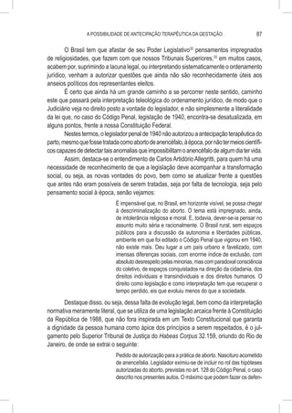 A POSSIBILIDADE DE ANTECIPAÇÃO TERAPÊUTICA DA GESTAÇÃO                        87

        O Brasil tem que afastar de seu Poder Legislativo32 pensamentos impregnados
de religiosidades, que fazem com que nossos Tribunais Superiores,33 em muitos casos,
acabem por, suprimindo a lacuna legal, ou interpretando sistematicamente o ordenamento
jurídico, venham a autorizar questões que ainda não são reconhecidamente úteis aos
anseios políticos dos representantes eleitos.
        É certo que ainda há um grande caminho a se percorrer neste sentido, caminho
este que passará pela interpretação teleológica do ordenamento jurídico, de modo que o
Judiciário veja no direito posto a vontade do legislador, e não simplesmente a literalidade
da lei que, no caso do Código Penal, legislação de 1940, encontra-se desatualizada, em
alguns pontos, frente a nossa Constituição Federal.
        Nestes termos, o legislador penal de 1940 não autorizou a antecipação terapêutica do
parto, mesmo que fosse tratada como aborto de anencéfalo, à época, por não ter meios científi-
cos capazes de detectar tais anomalias que impossibilitam o anencéfalo de algum dia ter vida.
        Assim, destaca-se o entendimento de Carlos Artidório Allegritti, para quem há uma
necessidade de reconhecimento de que a legislação deve acompanhar a transformação
social, ou seja, as novas vontades do povo, bem como se atualizar frente a questões
que antes não eram possíveis de serem tratadas, seja por falta de tecnologia, seja pelo
pensamento social à época, senão vejamos:
                              É impensável que, no Brasil, em horizonte visível, se possa chegar
                              à descriminalização do aborto. O tema está impregnado, ainda,
                              de intolerância religiosa e moral. E, todavia, dever-se-ia pensar no
                              assunto muito séria e racionalmente. O Brasil rural, sem espaços
                              públicos para a discussão da autonomia e liberdades públicas,
                              ambiente em que foi editado o Código Penal que vigorou em 1940,
                              não existe mais. Deu lugar a um país urbano e favelizado, com
                              imensas diferenças sociais, com enorme índice de exclusão, com
                              absoluto desrespeito pelas minorias, mas com paradoxal consciência
                              do coletivo, de espaços conquistados na direção da cidadania, dos
                              direitos individuais e transindividuais e dos direitos humanos. O
                              direito como legislação e como interpretação tem que recuperar o
                              tempo perdido, eis que evoluiu menos do que a sociedade.
       Destaque disso, ou seja, dessa falta de evolução legal, bem como da interpretação
normativa meramente literal, que se utiliza de uma legislação arcaica frente à Constituição
da República de 1988, que não fora inspirada em um Texto Constitucional que garanta
a dignidade da pessoa humana como ápice dos princípios a serem respeitados, é o jul-
gamento pelo Superior Tribunal de Justiça do Habeas Corpus 32.159, oriundo do Rio de
Janeiro, de onde se extrai o seguinte:
                              Pedido de autorização para a prática de aborto. Nascituro acometido
                              de anencefalia. Legislador eximiu-se de incluir no rol das hipóteses
                              autorizadas do aborto, previstas no art. 128 do Código Penal, o caso
                              descrito nos presentes autos. O máximo que podem fazer os defen-
 